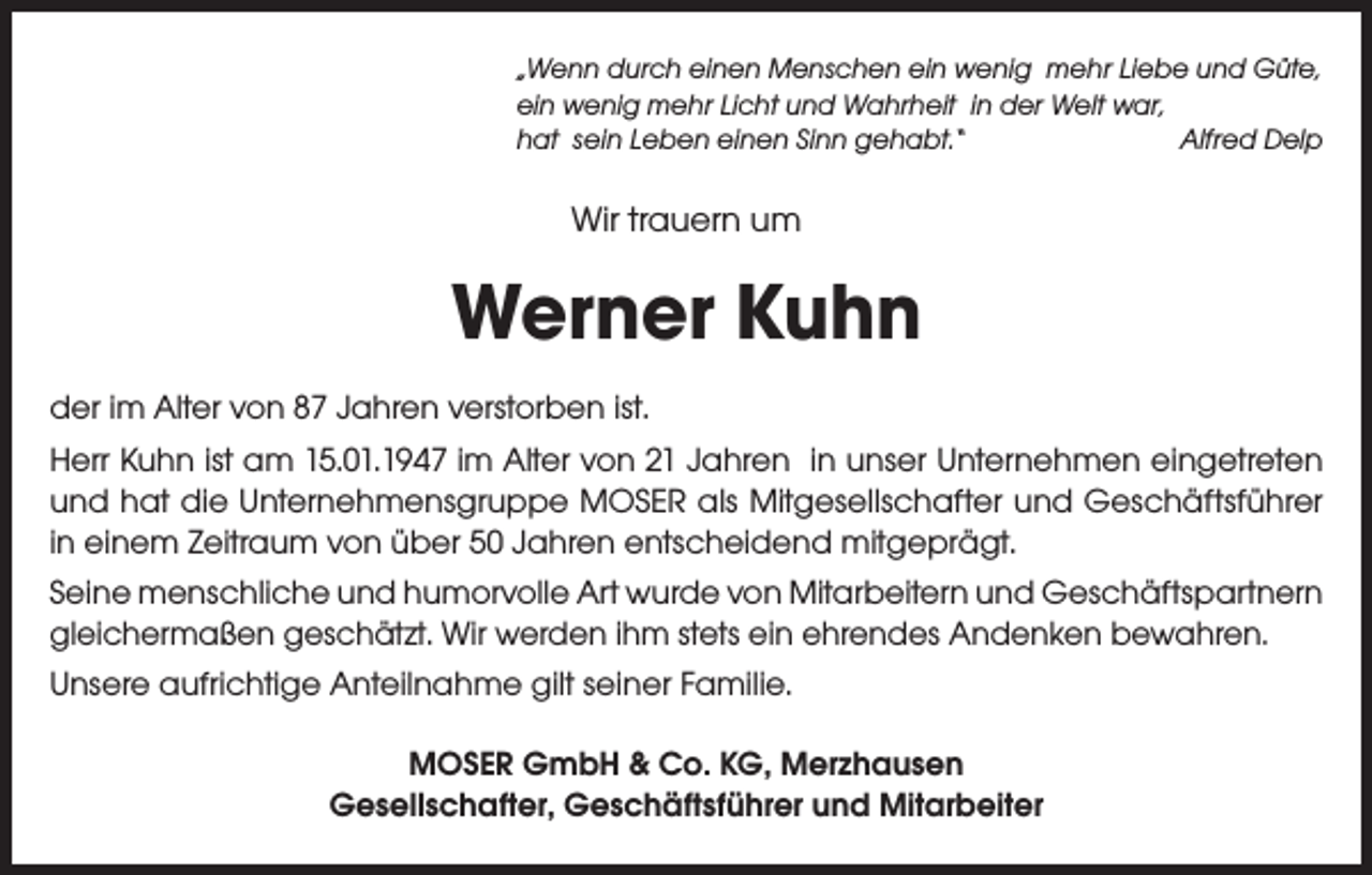 <p>„Wenn durch einen Menschen ein wenig mehr Liebe und Güte,<br />ein wenig mehr Licht und Wahrheit in der Welt war,<br />hat sein Leben einen Sinn gehabt.“<br />Alfred Delp</p><p>Wir trauern um</p><p>Werner Kuhn<br />der im Alter von 87 Jahren verstorben ist.<br />Herr Kuhn ist am 15.01.1947 im Alter von 21 Jahren in unser Unternehmen eingetreten<br />und hat die Unternehmensgruppe MOSER als Mitgesellschafter und Geschäftsführer<br />in einem Zeitraum von über 50 Jahren entscheidend mitgeprägt.<br />Seine menschliche und humorvolle Art wurde von Mitarbeitern und Geschäftspartnern<br />gleichermaßen geschätzt. Wir werden ihm stets ein ehrendes Andenken bewahren.<br />Unsere aufrichtige Anteilnahme gilt seiner Familie.<br />MOSER GmbH &amp; Co. KG, Merzhausen<br />Gesellschafter, Geschäftsführer und Mitarbeiter</p>