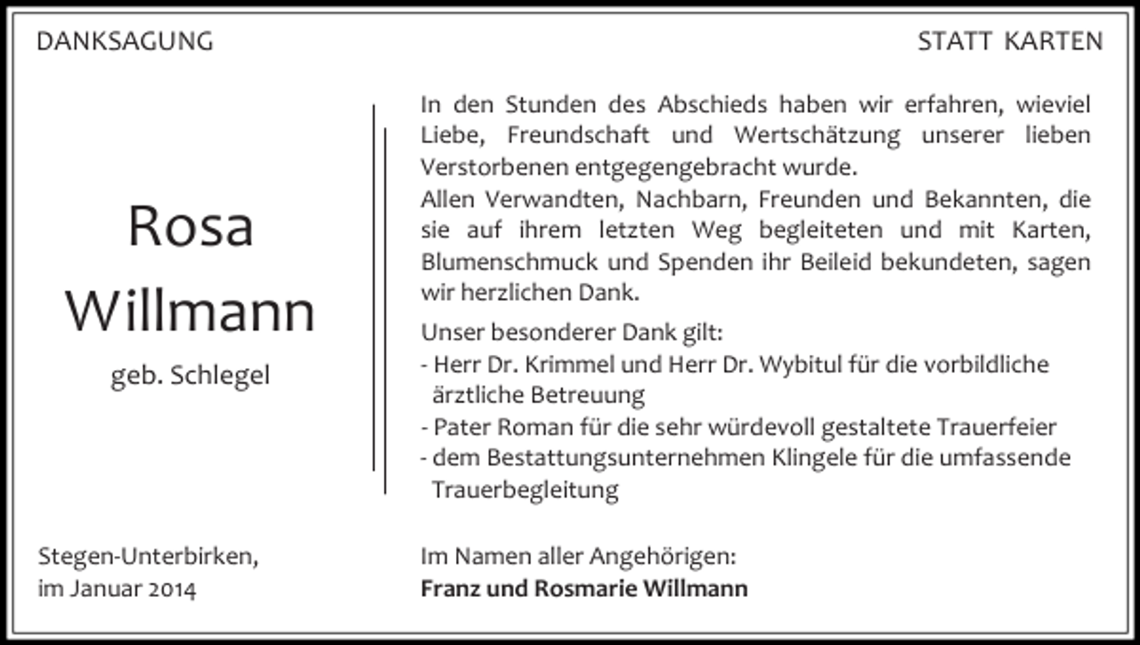 <p>DANKSAGUNG</p><p>Rosa<br />Willmann<br />geb. Schlegel</p><p>Stegen-Unterbirken,<br />im Januar 2014</p><p>STATT KARTEN<br />In den Stunden des Abschieds haben wir erfahren, wieviel<br />Liebe, Freundschaft und Wertschätzung unserer lieben<br />Verstorbenen entgegengebracht wurde.<br />Allen Verwandten, Nachbarn, Freunden und Bekannten, die<br />sie auf ihrem letzten Weg begleiteten und mit Karten,<br />Blumenschmuck und Spenden ihr Beileid bekundeten, sagen<br />wir herzlichen Dank.<br />Unser besonderer Dank gilt:<br />- Herr Dr. Krimmel und Herr Dr. Wybitul für die vorbildliche<br />ärztliche Betreuung<br />- Pater Roman für die sehr würdevoll gestaltete Trauerfeier<br />- dem Bestattungsunternehmen Klingele für die umfassende<br />Trauerbegleitung<br />Im Namen aller Angehörigen:<br />Franz und Rosmarie Willmann</p>