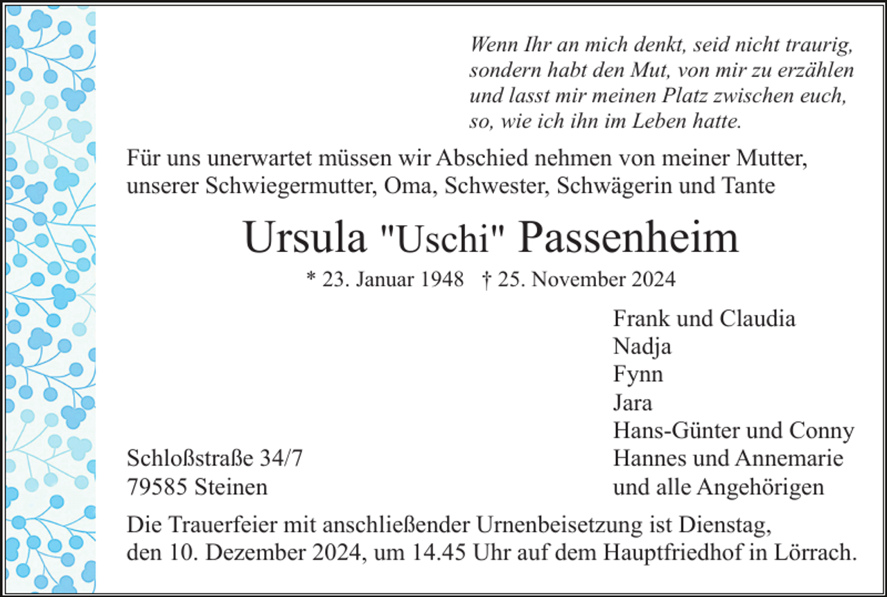 <p>Wenn Ihr an mich denkt, seid nicht traurig,<br />sondern habt den Mut, von mir zu erzählen<br />und lasst mir meinen Platz zwischen euch,<br />so, wie ich ihn im Leben hatte.</p><p>Für uns unerwartet müssen wir Abschied nehmen von meiner Mutter,<br />unserer Schwiegermutter, Oma, Schwester, Schwägerin und Tante</p><p>Ursula "Uschi" Passenheim<br />* 23. Januar 1948 † 25. November 2024</p><p>Schloßstraße 34/9585 Steinen</p><p>Frank und Claudia<br />Nadja<br />Fynn<br />Jara<br />Hans-Günter und Conny<br />Hannes und Annemarie<br />und alle Angehörigen</p><p>Die Trauerfeier mit anschließender Urnenbeisetzung ist Dienstag,<br />den 10. Dezember 2024, um 14.45 Uhr auf dem Hauptfriedhof in Lörrach.</p>