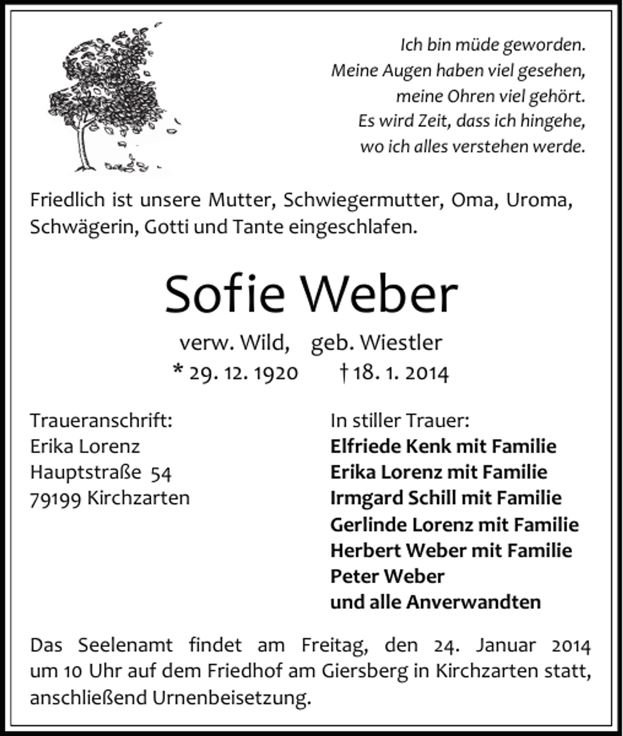 <p>Ich bin müde geworden.<br />Meine Augen haben viel gesehen,<br />meine Ohren viel gehört.<br />Es wird Zeit, dass ich hingehe,<br />wo ich alles verstehen werde.</p><p>Friedlich ist unsere Mutter, Schwiegermutter, Oma, Uroma,<br />Schwägerin, Gotti und Tante eingeschlafen.</p><p>Sofie Weber<br />verw. Wild, geb. Wiestler<br />* 29. 12. 1920<br />† 18. 1. 2014</p><p>Traueranschrift:<br />Erika Lorenz<br />Hauptstraße 54<br />79199 Kirchzarten</p><p>In stiller Trauer:<br />Elfriede Kenk mit Familie<br />Erika Lorenz mit Familie<br />Irmgard Schill mit Familie<br />Gerlinde Lorenz mit Familie<br />Herbert Weber mit Familie<br />Peter Weber<br />und alle Anverwandten</p><p>Das Seelenamt findet am Freitag, den 24. Januar 2014<br />um 10 Uhr auf dem Friedhof am Giersberg in Kirchzarten statt,<br />anschließend Urnenbeisetzung.</p>