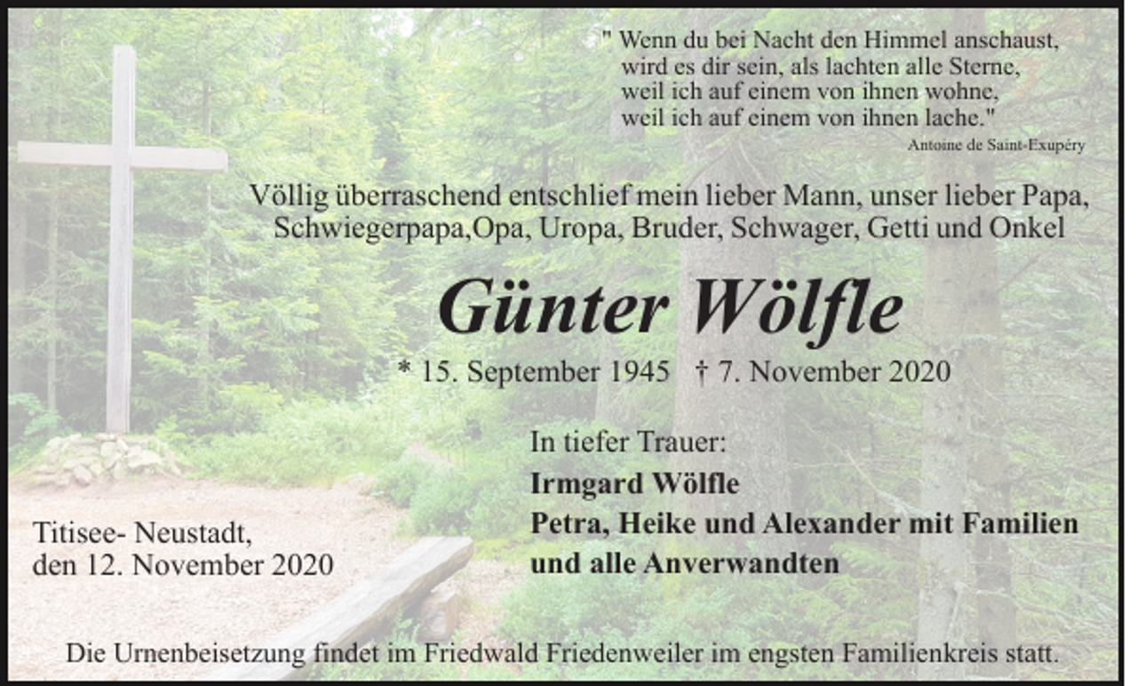 <p>" Wenn du bei Nacht den Himmel anschaust,<br />wird es dir sein, als lachten alle Sterne,<br />weil ich auf einem von ihnen wohne,<br />weil ich auf einem von ihnen lache."<br />Antoine de Saint-Exupéry</p><p>Völlig überraschend entschlief mein lieber Mann, unser lieber Papa,<br />Schwiegerpapa,Opa, Uropa, Bruder, Schwager, Getti und Onkel</p><p>Günter Wölfle<br />* 15. September 1945 † 7. November 2020</p><p>Titisee- Neustadt,<br />den 12. November 2020</p><p>In tiefer Trauer:<br />Irmgard Wölfle<br />Petra, Heike und Alexander mit Familien<br />und alle Anverwandten</p><p>Die Urnenbeisetzung findet im Friedwald Friedenweiler im engsten Familienkreis statt.</p>