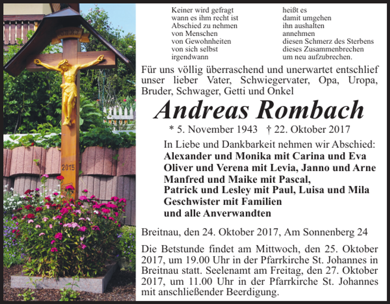 <p>Keiner wird gefragt<br />wann es ihm recht ist<br />Abschied zu nehmen<br />von Menschen<br />von Gewohnheiten<br />von sich selbst<br />irgendwann</p><p>heißt es<br />damit umgehen<br />ihn aushalten<br />annehmen<br />diesen Schmerz des Sterbens<br />dieses Zusammenbrechen<br />um neu aufzubrechen.</p><p>Für uns völlig überraschend und unerwartet entschlief<br />unser lieber Vater, Schwiegervater, Opa, Uropa,<br />Bruder, Schwager, Getti und Onkel</p><p>Andreas Rombach</p><p>* 5. November 1943 † 22. Oktober 2017<br />In Liebe und Dankbarkeit nehmen wir Abschied:<br />Alexander und Monika mit Carina und Eva<br />Oliver und Verena mit Levia, Janno und Arne<br />Manfred und Maike mit Pascal,<br />Patrick und Lesley mit Paul, Luisa und Mila<br />Geschwister mit Familien<br />und alle Anverwandten</p><p>Breitnau, den 24. Oktober 2017, Am Sonnenberg 24<br />Die Betstunde findet am Mittwoch, den 25. Oktober<br />2017, um 19.00 Uhr in der Pfarrkirche St. Johannes in<br />Breitnau statt. Seelenamt am Freitag, den 27. Oktober<br />2017, um 11.00 Uhr in der Pfarrkirche St. Johannes<br />mit anschließender Beerdigung.</p>