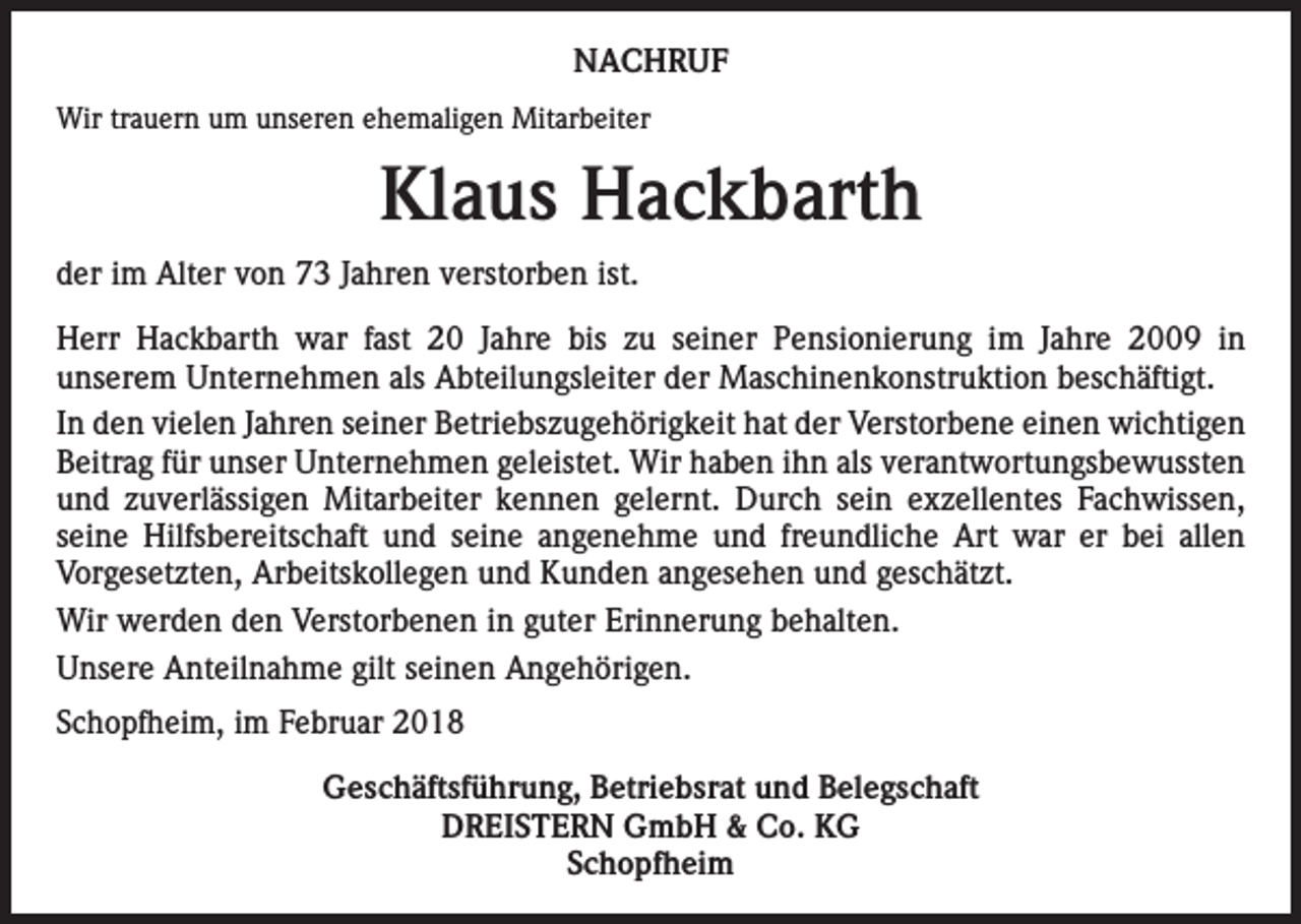 <p>NACHRUF<br />Wir trauern um unseren ehemaligen Mitarbeiter</p><p>Klaus Hackbarth<br />der im Alter von 73 Jahren verstorben ist.<br />Herr Hackbarth war fast 20 Jahre bis zu seiner Pensionierung im Jahre 2009 in<br />unserem Unternehmen als Abteilungsleiter der Maschinenkonstruktion beschäftigt.<br />In den vielen Jahren seiner Betriebszugehörigkeit hat der Verstorbene einen wichtigen<br />Beitrag für unser Unternehmen geleistet. Wir haben ihn als verantwortungsbewussten<br />und zuverlässigen Mitarbeiter kennen gelernt. Durch sein exzellentes Fachwissen,<br />seine Hilfsbereitschaft und seine angenehme und freundliche Art war er bei allen<br />Vorgesetzten, Arbeitskollegen und Kunden angesehen und geschätzt.<br />Wir werden den Verstorbenen in guter Erinnerung behalten.<br />Unsere Anteilnahme gilt seinen Angehörigen.<br />Schopfheim, im Februar 2018<br />Geschäftsführung, Betriebsrat und Belegschaft<br />DREISTERN GmbH &amp; Co. KG<br />Schopfheim</p>