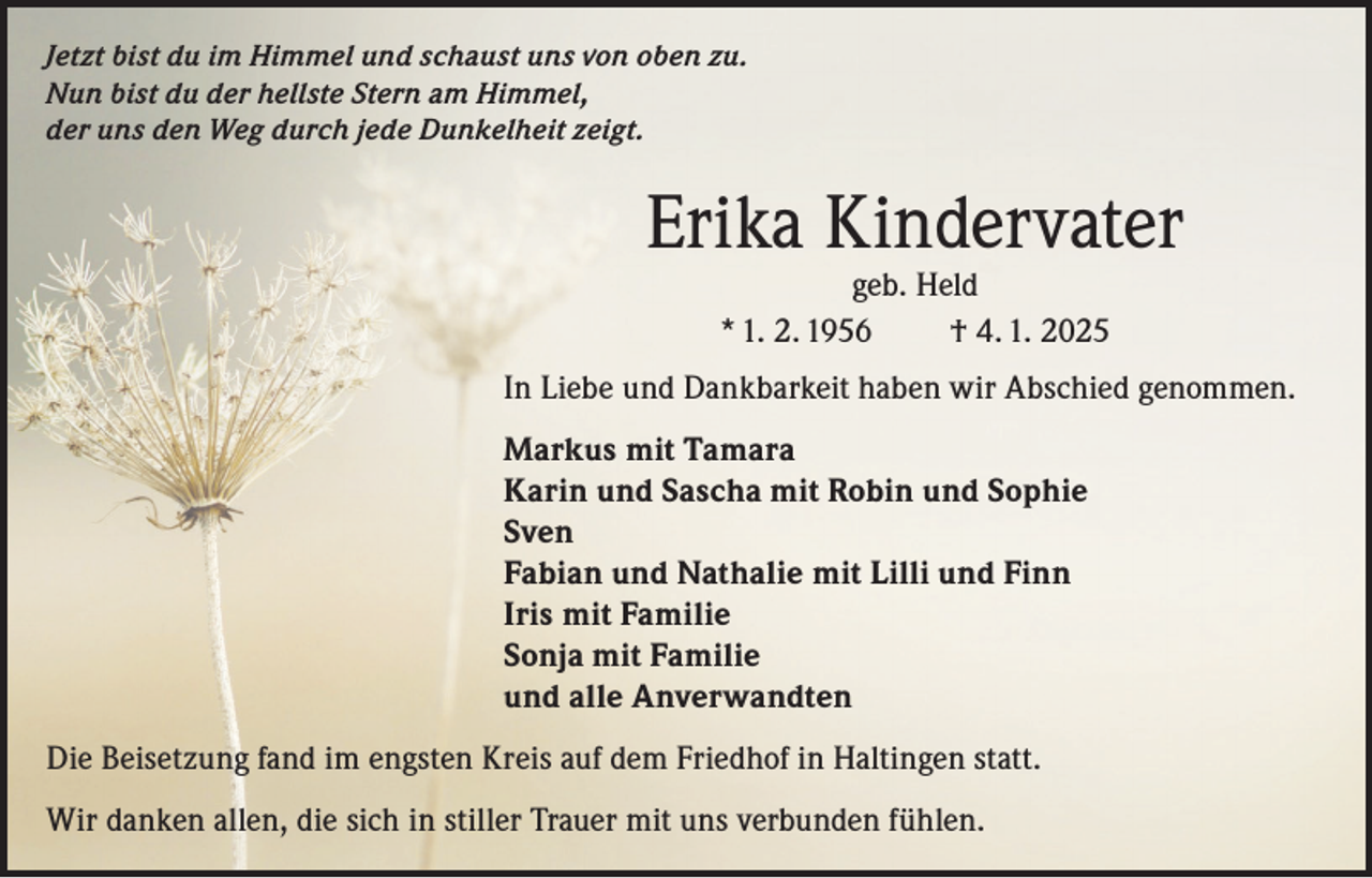 <p>Jetzt bist du im Himmel und schaust uns von oben zu.<br />Nun bist du der hellste Stern am Himmel,<br />der uns den Weg durch jede Dunkelheit zeigt.</p><p>Erika Kindervater<br />geb. Held<br />* 1. 2. 1956<br />† 4. 1. 2025</p><p>In Liebe und Dankbarkeit haben wir Abschied genommen.<br />Markus mit Tamara<br />Karin und Sascha mit Robin und Sophie<br />Sven<br />Fabian und Nathalie mit Lilli und Finn<br />Iris mit Familie<br />Sonja mit Familie<br />und alle Anverwandten<br />Die Beisetzung fand im engsten Kreis auf dem Friedhof in Haltingen statt.<br />Wir danken allen, die sich in stiller Trauer mit uns verbunden fühlen.</p>