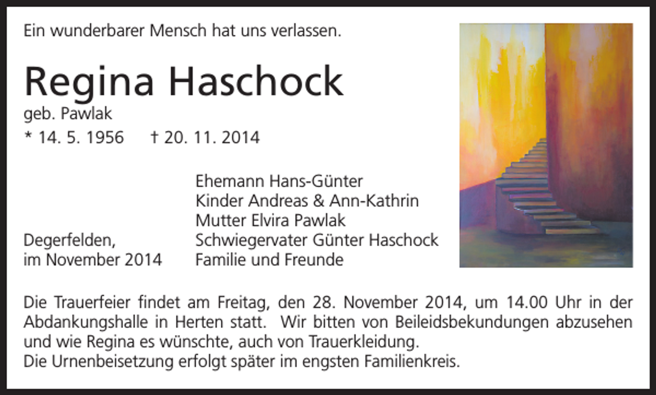 <p>Ein wunderbarer Mensch hat uns verlassen.</p><p>Regina Haschock<br />geb. Pawlak<br />* 14. 5. 1956 † 20. 11. 2014</p><p>Degerfelden,<br />im November 2014</p><p>Ehemann Hans-Günter<br />Kinder Andreas &amp; Ann-Kathrin<br />Mutter Elvira Pawlak<br />Schwiegervater Günter Haschock<br />Familie und Freunde</p><p>Die Trauerfeier findet am Freitag, den 28. November 2014, um 14.00 Uhr in der<br />Abdankungshalle in Herten statt. Wir bitten von Beileidsbekundungen abzusehen<br />und wie Regina es wünschte, auch von Trauerkleidung.<br />Die Urnenbeisetzung erfolgt später im engsten Familienkreis.</p>
