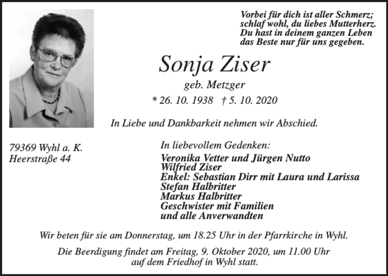 <p>Vorbei für dich ist aller Schmerz;<br />schlaf wohl, du liebes Mutterherz.<br />Du hast in deinem ganzen Leben<br />das Beste nur für uns gegeben.</p><p>Sonja Ziser<br />geb. Metzger<br />* 26. 10. 1938 † 5. 10. 2020<br />In Liebe und Dankbarkeit nehmen wir Abschied.<br />79369 Wyhl a. K.<br />Heerstraße 44</p><p>In liebevollem Gedenken:<br />Veronika Vetter und Jürgen Nutto<br />Wilfried Ziser<br />Enkel: Sebastian Dirr mit Laura und Larissa<br />Stefan Halbritter<br />Markus Halbritter<br />Geschwister mit Familien<br />und alle Anverwandten</p><p>Wir beten für sie am Donnerstag, um 18.25 Uhr in der Pfarrkirche in Wyhl.<br />Die Beerdigung findet am Freitag, 9. Oktober 2020, um 11.00 Uhr<br />auf dem Friedhof in Wyhl statt.</p>