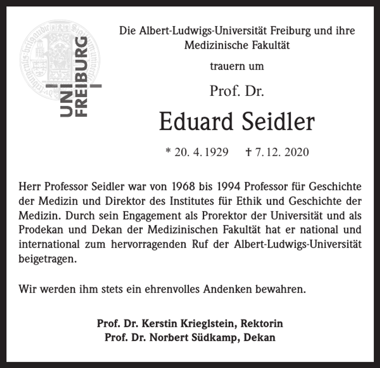 <p>Die Albert-Ludwigs-Universität Freiburg und ihre<br />Medizinische Fakultät<br />trauern um</p><p>Prof. Dr.</p><p>Eduard Seidler<br />* 20. 4. 1929</p><p>† 7. 12. 2020</p><p>Herr Professor Seidler war von 1968 bis 1994 Professor für Geschichte<br />der Medizin und Direktor des Institutes für Ethik und Geschichte der<br />Medizin. Durch sein Engagement als Prorektor der Universität und als<br />Prodekan und Dekan der Medizinischen Fakultät hat er national und<br />international zum hervorragenden Ruf der Albert-Ludwigs-Universität<br />beigetragen.<br />Wir werden ihm stets ein ehrenvolles Andenken bewahren.<br />Prof. Dr. Kerstin Krieglstein, Rektorin<br />Prof. Dr. Norbert Südkamp, Dekan</p>
