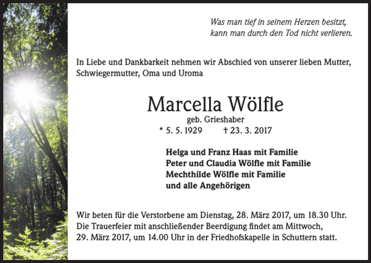 <p>Was man tief in seinem Herzen besitzt,<br />kann man durch den Tod nicht verlieren.<br />In Liebe und Dankbarkeit nehmen wir Abschied von unserer lieben Mutter,<br />Schwiegermutter, Oma und Uroma</p><p>Marcella<br />Wölfle<br />geb. Grieshaber<br />* 5. 5. 1929</p><p>† 23. 3. 2017</p><p>Helga und Franz Haas mit Familie<br />Peter und Claudia Wölfle mit Familie<br />Mechthilde Wölfle mit Familie<br />und alle Angehörigen<br />Wir beten für die Verstorbene am Dienstag, 28. März 2017, um 18.30 Uhr.<br />Die Trauerfeier mit anschließender Beerdigung findet am Mittwoch,<br />29. März 2017, um 14.00 Uhr in der Friedhofskapelle in Schuttern statt.</p>