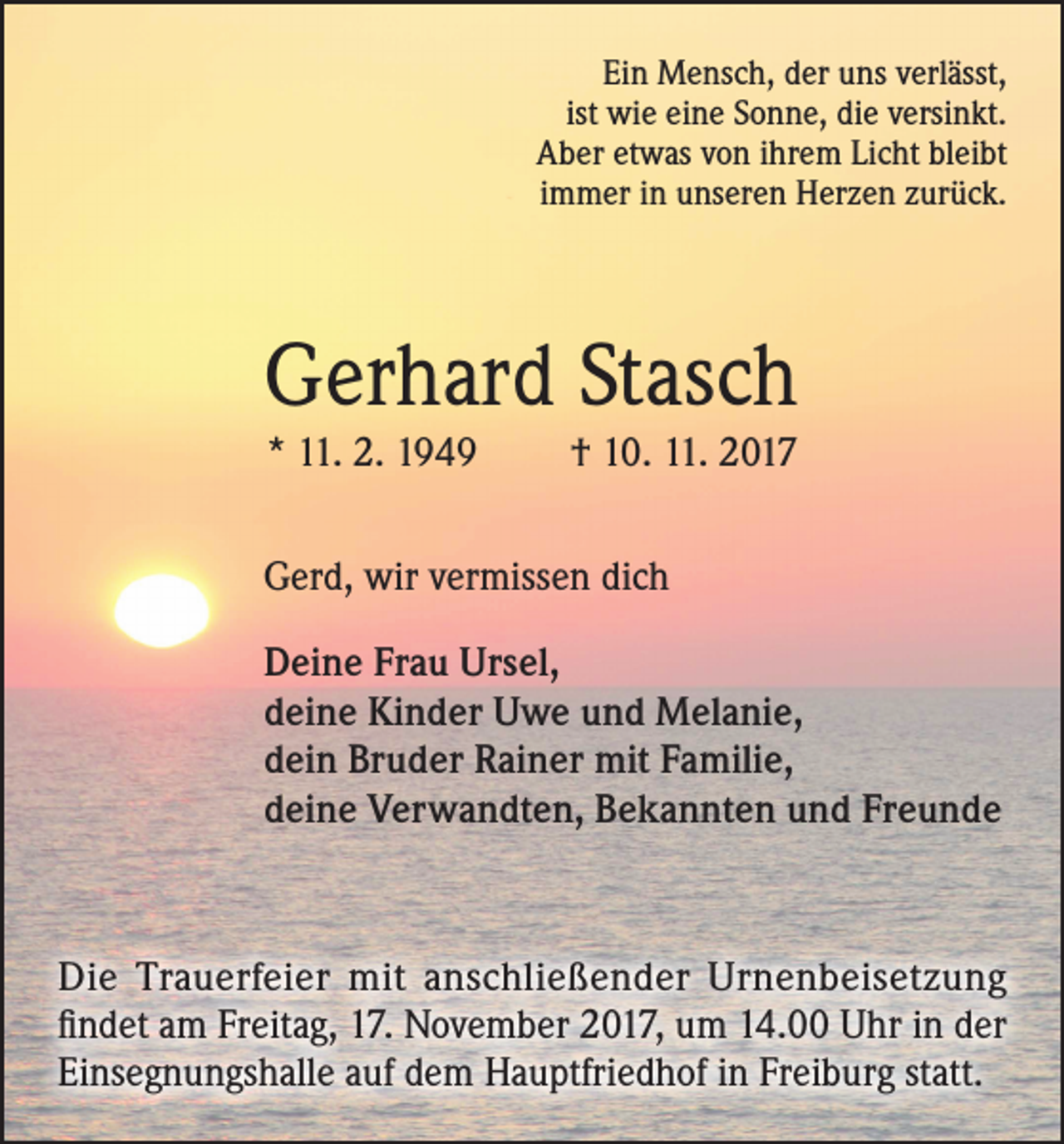 <p>Ein Mensch, der uns verlässt,<br />ist wie eine Sonne, die versinkt.<br />Aber etwas von ihrem Licht bleibt<br />immer in unseren Herzen zurück.</p><p>Gerhard Stasch<br />* 11. 2. 1949</p><p>† 10. 11. 2017</p><p>Gerd, wir vermissen dich<br />Deine Frau Ursel,<br />deine Kinder Uwe und Melanie,<br />dein Bruder Rainer mit Familie,<br />deine Verwandten, Bekannten und Freunde</p><p>Die Trauerfeier mit anschließender Urnenbeisetzung<br />findet am Freitag, 17. November 2017, um 14.00 Uhr in der<br />Einsegnungshalle auf dem Hauptfriedhof in Freiburg statt.</p>