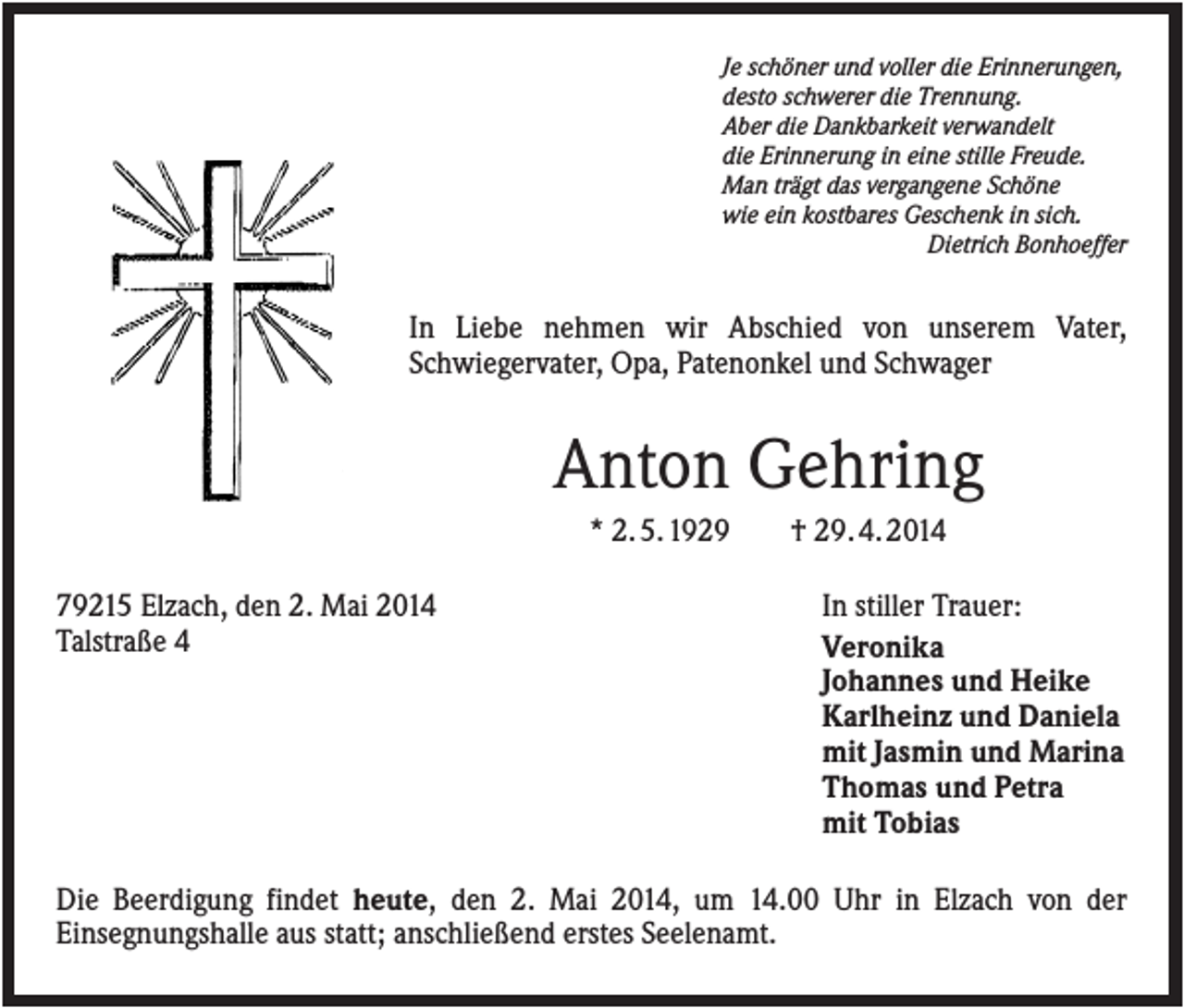 <p>Je schöner und voller die Erinnerungen,<br />desto schwerer die Trennung.<br />Aber die Dankbarkeit verwandelt<br />die Erinnerung in eine stille Freude.<br />Man trägt das vergangene Schöne<br />wie ein kostbares Geschenk in sich.<br />Dietrich Bonhoeffer</p><p>In Liebe nehmen wir Abschied von unserem Vater,<br />Schwiegervater, Opa, Patenonkel und Schwager</p><p>Anton Gehring<br />* 2. 5. 1929<br />79215 Elzach, den 2. Mai 2014<br />Talstraße 4</p><p>† 29. 4. 2014<br />In stiller Trauer:<br />Veronika<br />Johannes und Heike<br />Karlheinz und Daniela<br />mit Jasmin und Marina<br />Thomas und Petra<br />mit Tobias</p><p>Die Beerdigung findet heute, den 2. Mai 2014, um 14.00 Uhr in Elzach von der<br />Einsegnungshalle aus statt; anschließend erstes Seelenamt.</p>