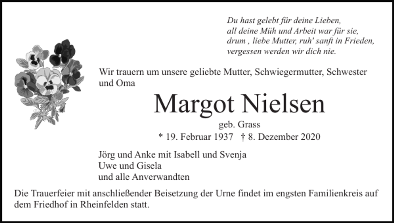 <p>Du hast gelebt für deine Lieben,<br />all deine Müh und Arbeit war für sie,<br />drum , liebe Mutter, ruh' sanft in Frieden,<br />vergessen werden wir dich nie.</p><p>Wir trauern um unsere geliebte Mutter, Schwiegermutter, Schwester<br />und Oma</p><p>Margot Nielsen<br />geb. Grass<br />* 19. Februar 1937 † 8. Dezember 2020</p><p>Jörg und Anke mit Isabell und Svenja<br />Uwe und Gisela<br />und alle Anverwandten<br />Die Trauerfeier mit anschließender Beisetzung der Urne findet im engsten Familienkreis auf<br />dem Friedhof in Rheinfelden statt.</p>