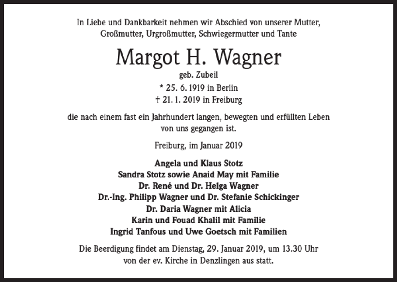 <p>In Liebe und Dankbarkeit nehmen wir Abschied von unserer Mutter,<br />Großmutter, Urgroßmutter, Schwiegermutter und Tante</p><p>Margot H. Wagner<br />geb. Zubeil<br />* 25. 6. 1919 in Berlin<br />† 21. 1. 2019 in Freiburg</p><p>die nach einem fast ein Jahrhundert langen, bewegten und erfüllten Leben<br />von uns gegangen ist.<br />Freiburg, im Januar 2019<br />Angela und Klaus Stotz<br />Sandra Stotz sowie Anaid May mit Familie<br />Dr. René und Dr. Helga Wagner<br />Dr.-Ing. Philipp Wagner und Dr. Stefanie Schickinger<br />Dr. Daria Wagner mit Alicia<br />Karin und Fouad Khalil mit Familie<br />Ingrid Tanfous und Uwe Goetsch mit Familien<br />Die Beerdigung findet am Dienstag, 29. Januar 2019, um 13.30 Uhr<br />von der ev. Kirche in Denzlingen aus statt.</p>