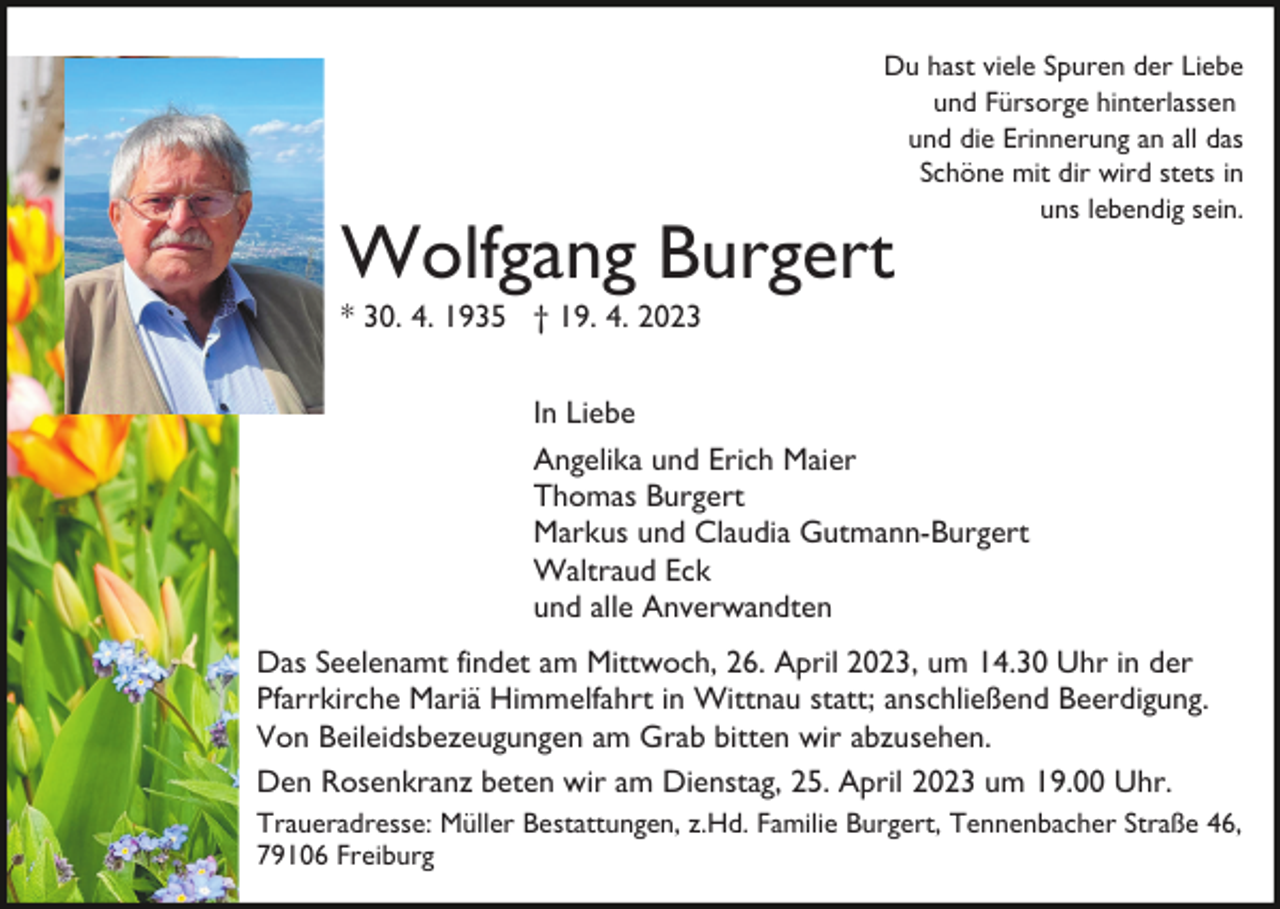 <p>Du hast viele Spuren der Liebe<br />und Fürsorge hinterlassen<br />und die Erinnerung an all das<br />Schöne mit dir wird stets in<br />uns lebendig sein.</p><p>Wolfgang Burgert<br />* 30. 4. 1935 † 19. 4. 2023</p><p>In Liebe<br />Angelika und Erich Maier<br />Thomas Burgert<br />Markus und Claudia Gutmann-Burgert<br />Waltraud Eck<br />und alle Anverwandten<br />Das Seelenamt findet am Mittwoch, 26. April 2023, um 14.30 Uhr in der<br />Pfarrkirche Mariä Himmelfahrt in Wittnau statt; anschließend Beerdigung.<br />Von Beileidsbezeugungen am Grab bitten wir abzusehen.<br />Den Rosenkranz beten wir am Dienstag, 25. April 2023 um 19.00 Uhr.<br />Traueradresse: Müller Bestattungen, z.Hd. Familie Burgert, Tennenbacher Straße 46,<br />79106 Freiburg</p>