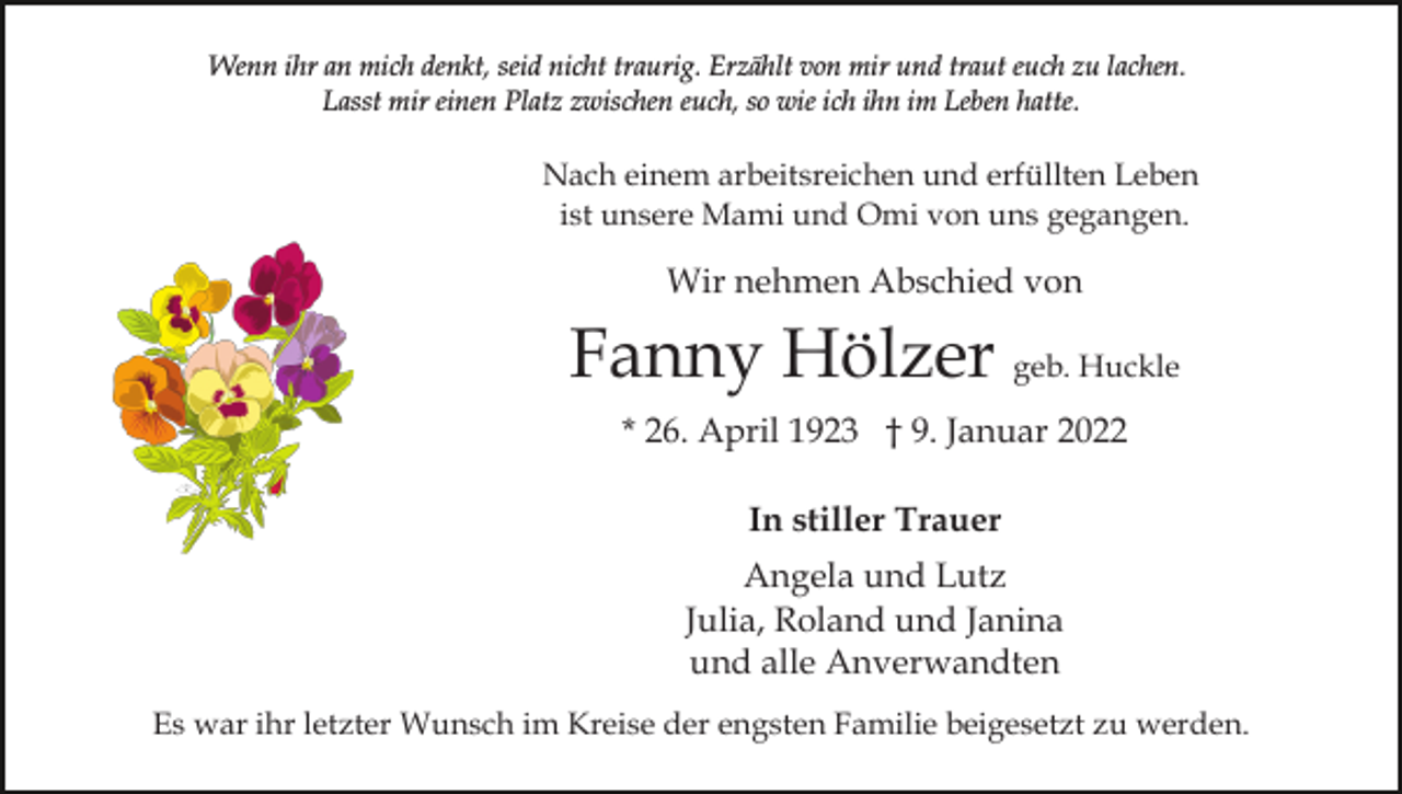 <p>Wenn ihr an mich denkt, seid nicht traurig. Erzählt von mir und traut euch zu lachen.<br />Lasst mir einen Platz zwischen euch, so wie ich ihn im Leben hatte.</p><p>Nach einem arbeitsreichen und erfüllten Leben<br />ist unsere Mami und Omi von uns gegangen.</p><p>Wir nehmen Abschied von</p><p>Fanny Hölzer geb. Huckle<br />* 26. April 1923 † 9. Januar 2022<br />In stiller Trauer<br />Angela und Lutz<br />Julia, Roland und Janina<br />und alle Anverwandten<br />Es war ihr letzter Wunsch im Kreise der engsten Familie beigesetzt zu werden.</p>