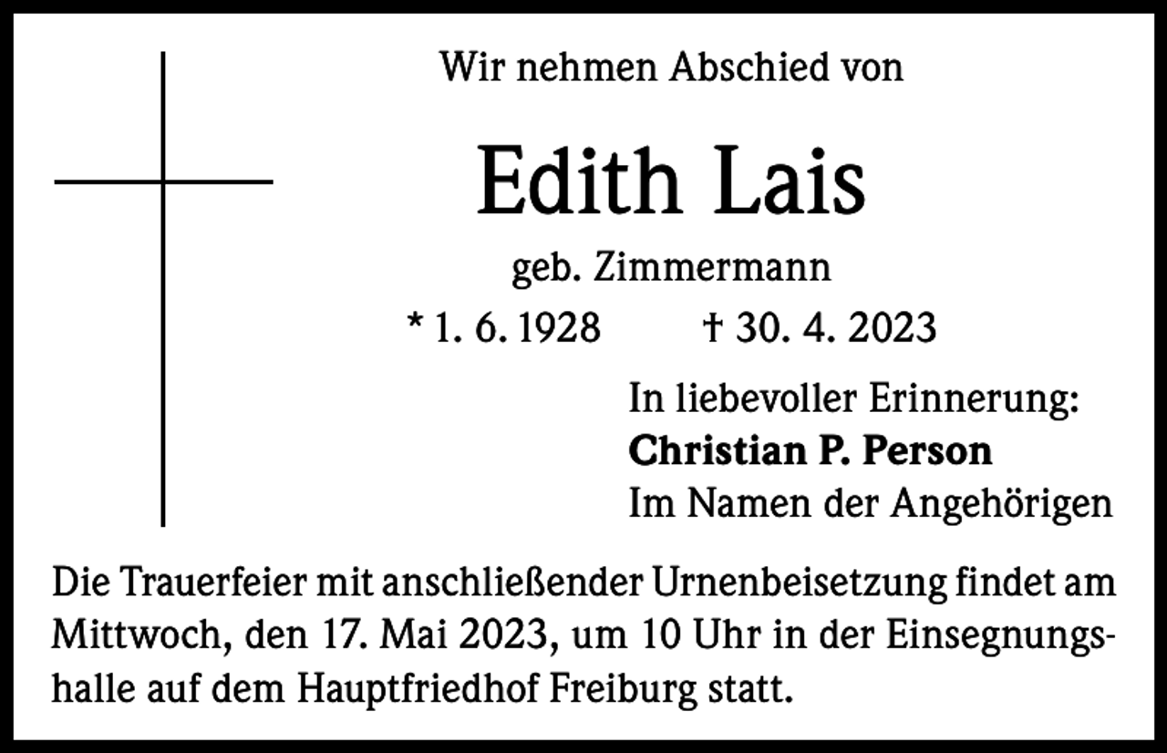 <p>Wir nehmen Abschied von</p><p>Edith Lais<br />geb. Zimmermann<br />* 1. 6. 1928<br />† 30. 4. 2023<br />In liebevoller Erinnerung:<br />Christian P. Person<br />Im Namen der Angehörigen<br />Die Trauerfeier mit anschließender Urnenbeisetzung findet am<br />Mittwoch, den 17. Mai 2023, um 10 Uhr in der Einsegnungshalle auf dem Hauptfriedhof Freiburg statt.</p>