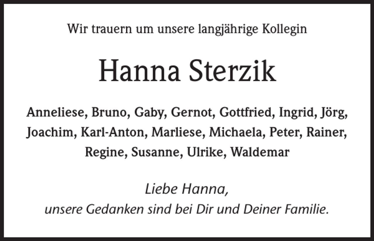 <p>Wir trauern um unsere langjährige Kollegin</p><p>Hanna Sterzik<br />Anneliese, Bruno, Gaby, Gernot, Gottfried, Ingrid, Jörg,<br />Joachim, Karl-Anton, Marliese, Michaela, Peter, Rainer,<br />Regine, Susanne, Ulrike, Waldemar</p><p>Liebe Hanna,<br />unsere Gedanken sind bei Dir und Deiner Familie.</p>