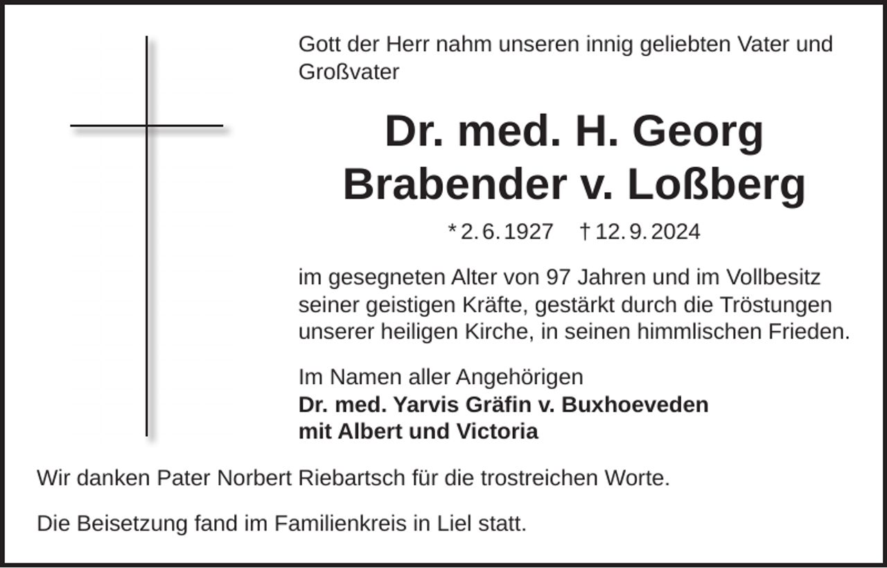 <p>Gott der Herr nahm unseren innig geliebten Vater und<br />Großvater</p><p>Dr. med. H. Georg<br />Brabender v. Loßberg<br />* 2. 6. 1927</p><p>† 12. 9. 2024</p><p>im gesegneten Alter von 97 Jahren und im Vollbesitz<br />seiner geistigen Kräfte, gestärkt durch die Tröstungen<br />unserer heiligen Kirche, in seinen himmlischen Frieden.<br />Im Namen aller Angehörigen<br />Dr. med. Yarvis Gräﬁn v. Buxhoeveden<br />mit Albert und Victoria<br />Wir danken Pater Norbert Riebartsch für die trostreichen Worte.<br />Die Beisetzung fand im Familienkreis in Liel statt.</p>
