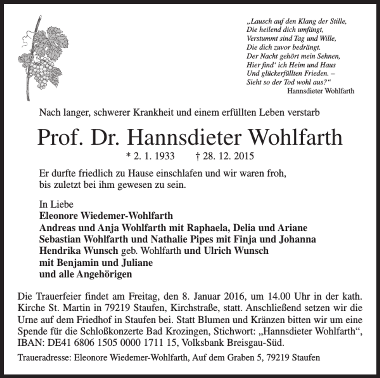 <p>„Lausch auf den Klang der Stille,<br />Die heilend dich umfängt,<br />Verstummt sind Tag und Wille,<br />Die dich zuvor bedrängt.<br />Der Nacht gehört mein Sehnen,<br />Hier find‘ ich Heim und Haus<br />Und glückerfüllten Frieden. –<br />Sieht so der Tod wohl aus?“</p><p>Hannsdieter Wohlfarth</p><p>Nach langer, schwerer Krankheit und einem erfüllten Leben verstarb</p><p>Prof. Dr. Hannsdieter Wohlfarth<br />* 2. 1. 1933 † 28. 12. 2015</p><p>Er durfte friedlich zu Hause einschlafen und wir waren froh,<br />bis zuletzt bei ihm gewesen zu sein.<br />In Liebe<br />Eleonore Wiedemer-Wohlfarth<br />Andreas und Anja Wohlfarth mit Raphaela, Delia und Ariane<br />Sebastian Wohlfarth und Nathalie Pipes mit Finja und Johanna<br />Hendrika Wunsch geb. Wohlfarth und Ulrich Wunsch<br />mit Benjamin und Juliane<br />und alle Angehörigen<br />Die Trauerfeier findet am Freitag, den 8. Januar 2016, um 14.00 Uhr in der kath.<br />Kirche St. Martin in 79219 Staufen, Kirchstraße, statt. Anschließend setzen wir die<br />Urne auf dem Friedhof in Staufen bei. Statt Blumen und Kränzen bitten wir um eine<br />­Spende für die Schloßkonzerte Bad Krozingen, Stichwort: „Hannsdieter Wohlfarth“,<br />IBAN: DE41 6806 1505 0000 1715, Volksbank Breisgau-Süd.<br />Traueradresse: Eleonore Wiedemer-Wohlfarth, Auf dem Graben 5, 79219 Staufen</p>