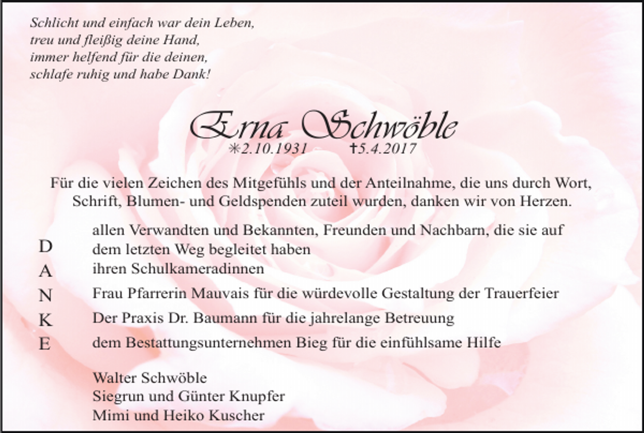 <p>Schlicht und einfach war dein Leben,<br />treu und fleißig deine Hand,<br />immer helfend für die deinen,<br />schlafe ruhig und habe Dank!</p><p>Erna Schwöble<br />✳2.10.1931</p><p>✝5.4.2017</p><p>Für die vielen Zeichen des Mitgefühls und der Anteilnahme, die uns durch Wort,<br />Schrift, Blumen- und Geldspenden zuteil wurden, danken wir von Herzen.</p><p>D<br />A<br />N<br />K<br />E</p><p>allen Verwandten und Bekannten, Freunden und Nachbarn, die sie auf<br />dem letzten Weg begleitet haben<br />ihren Schulkameradinnen<br />Frau Pfarrerin Mauvais für die würdevolle Gestaltung der Trauerfeier<br />Der Praxis Dr. Baumann für die jahrelange Betreuung<br />dem Bestattungsunternehmen Bieg für die einfühlsame Hilfe<br />Walter Schwöble<br />Siegrun und Günter Knupfer<br />Mimi und Heiko Kuscher</p>