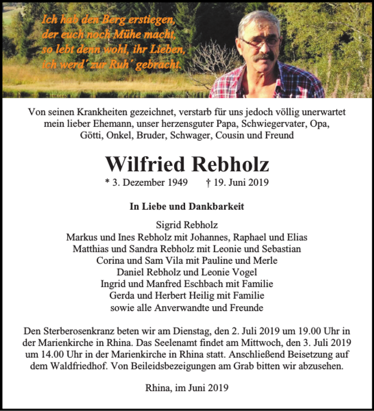 <p>Von seinen Krankheiten gezeichnet, verstarb für uns jedoch völlig unerwartet<br />mein lieber Ehemann, unser herzensguter Papa, Schwiegervater, Opa,<br />Götti, Onkel, Bruder, Schwager, Cousin und Freund</p><p>Wilfried Rebholz<br />* 3. Dezember 1949</p><p>† 19. Juni 2019</p><p>In Liebe und Dankbarkeit<br />Sigrid Rebholz<br />Markus und Ines Rebholz mit Johannes, Raphael und Elias<br />Matthias und Sandra Rebholz mit Leonie und Sebastian<br />Corina und Sam Vila mit Pauline und Merle<br />Daniel Rebholz und Leonie Vogel<br />Ingrid und Manfred Eschbach mit Familie<br />Gerda und Herbert Heilig mit Familie<br />sowie alle Anverwandte und Freunde<br />Den Sterberosenkranz beten wir am Dienstag, den 2. Juli 2019 um 19.00 Uhr in<br />der Marienkirche in Rhina. Das Seelenamt findet am Mittwoch, den 3. Juli 2019<br />um 14.00 Uhr in der Marienkirche in Rhina statt. Anschließend Beisetzung auf<br />dem Waldfriedhof. Von Beileidsbezeigungen am Grab bitten wir abzusehen.<br />Rhina, im Juni 2019</p>