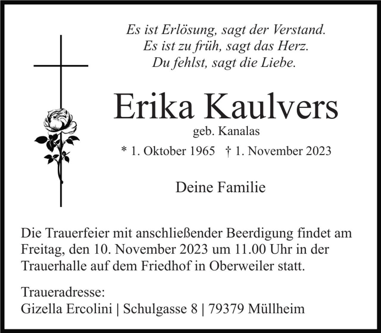 <p>Es ist Erlösung, sagt der Verstand.<br />Es ist zu früh, sagt das Herz.<br />Du fehlst, sagt die Liebe.</p><p>Erika Kaulvers<br />geb. Kanalas</p><p>* 1. Oktober 1965 † 1. November 2023</p><p>Deine Familie<br />Die Trauerfeier mit anschließender Beerdigung findet am<br />Freitag, den 10. November 2023 um 11.00 Uhr in der<br />Trauerhalle auf dem Friedhof in Oberweiler statt.<br />Traueradresse:<br />Gizella Ercolini | Schulgasse 8 | 79379 Müllheim</p>