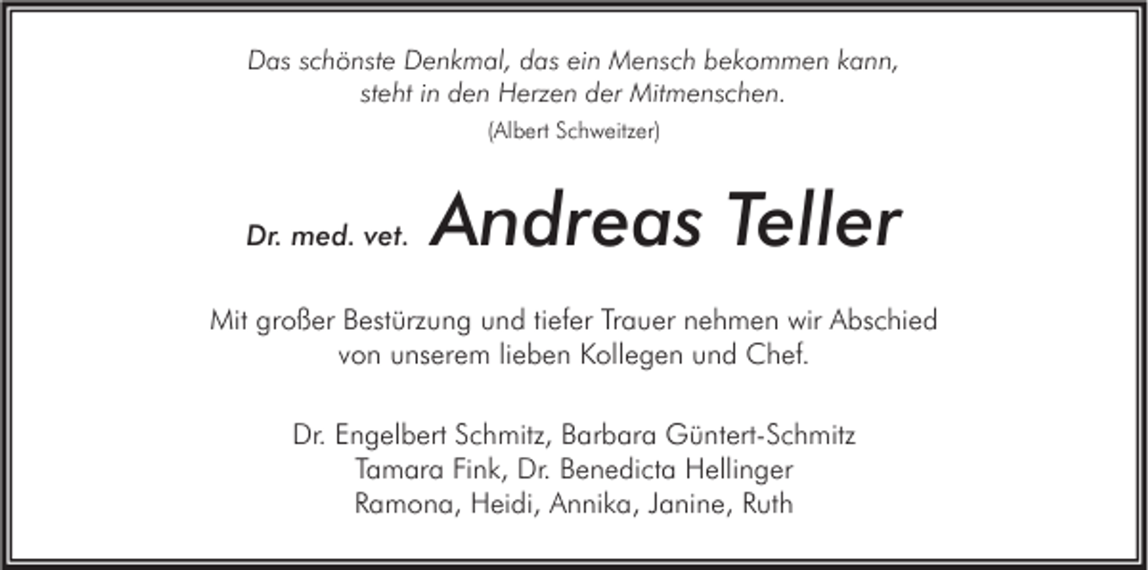 <p>Das schönste Denkmal, das ein Mensch bekommen kann,<br />steht in den Herzen der Mitmenschen.<br />(Albert Schweitzer)</p><p>Dr. med. vet.</p><p>Andreas Teller</p><p>Mit großer Bestürzung und tiefer Trauer nehmen wir Abschied<br />von unserem lieben Kollegen und Chef.<br />Dr. Engelbert Schmitz, Barbara Güntert-Schmitz<br />Tamara Fink, Dr. Benedicta Hellinger<br />Ramona, Heidi, Annika, Janine, Ruth</p>