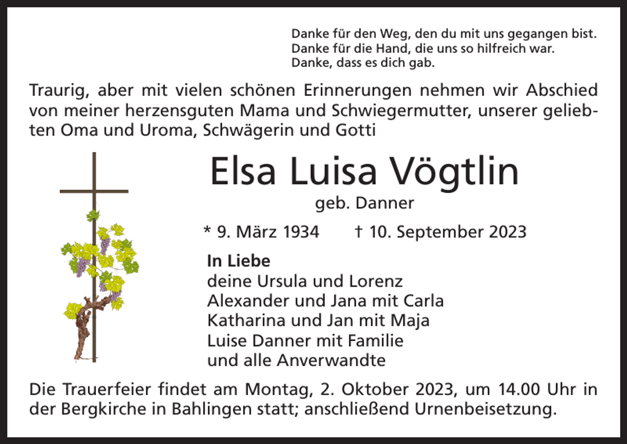 <p>Danke für den Weg, den du mit uns gegangen bist.<br />Danke für die Hand, die uns so hilfreich war.<br />Danke, dass es dich gab.</p><p>Traurig, aber mit vielen schönen Erinnerungen nehmen wir Abschied<br />von meiner herzensguten Mama und Schwiegermutter, unserer geliebten Oma und Uroma, Schwägerin und Gotti</p><p>Elsa Luisa Vögtlin<br />geb. Danner</p><p>* 9. März 1934 † 10. September 2023<br />In Liebe<br />deine Ursula und Lorenz<br />Alexander und Jana mit Carla<br />Katharina und Jan mit Maja<br />Luise Danner mit Familie<br />und alle Anverwandte<br />Die Trauerfeier findet am Montag, 2. Oktober 2023, um 14.00 Uhr in<br />der Bergkirche in Bahlingen statt; anschließend Urnenbeisetzung.</p>