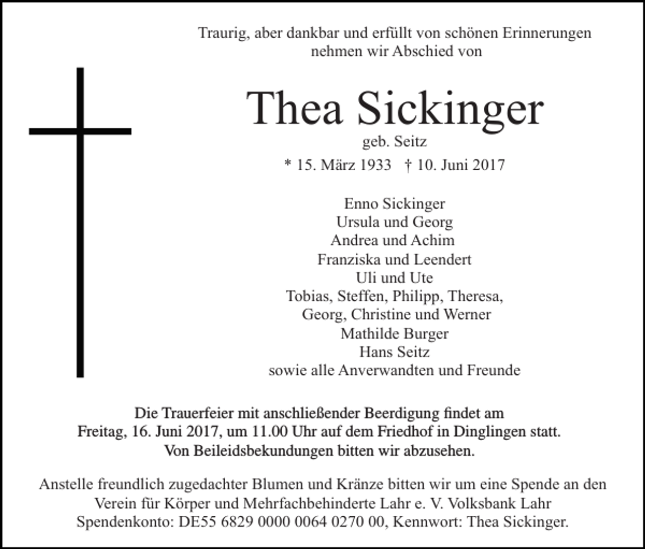 <p>Traurig, aber dankbar und erfüllt von schönen Erinnerungen<br />nehmen wir Abschied von</p><p>Thea Sickinger<br />geb. Seitz<br />* 15. März 1933 † 10. Juni 2017</p><p>Enno Sickinger<br />Ursula und Georg<br />Andrea und Achim<br />Franziska und Leendert<br />Uli und Ute<br />Tobias, Steffen, Philipp, Theresa,<br />Georg, Christine und Werner<br />Mathilde Burger<br />Hans Seitz<br />sowie alle Anverwandten und Freunde</p><p>Die Trauerfeier mit<br />mit anschließender<br />anschließender Beerdigung<br />Beerdigungfindet<br />findetam<br />am<br />Freitag,<br />Freitag, 16.<br />16. Juni<br />Juni2017,<br />2017,um<br />um11.00<br />11.00Uhr<br />Uhrauf<br />aufdem<br />demFriedhof<br />FriedhofininDinglingen<br />Dinglingenstatt.<br />statt.<br />VonBeileidsbekundungen<br />Beileisbekundungen bitten wir abzusehen.<br />Von<br />Anstelle freundlich zugedachter Blumen und Kränze bitten wir um eine Spende an den<br />Verein für Körper und Mehrfachbehinderte Lahr e. V. Volksbank Lahr<br />Spendenkonto: DE55 6829 0064 0270, Kennwort: Thea Sickinger.</p>