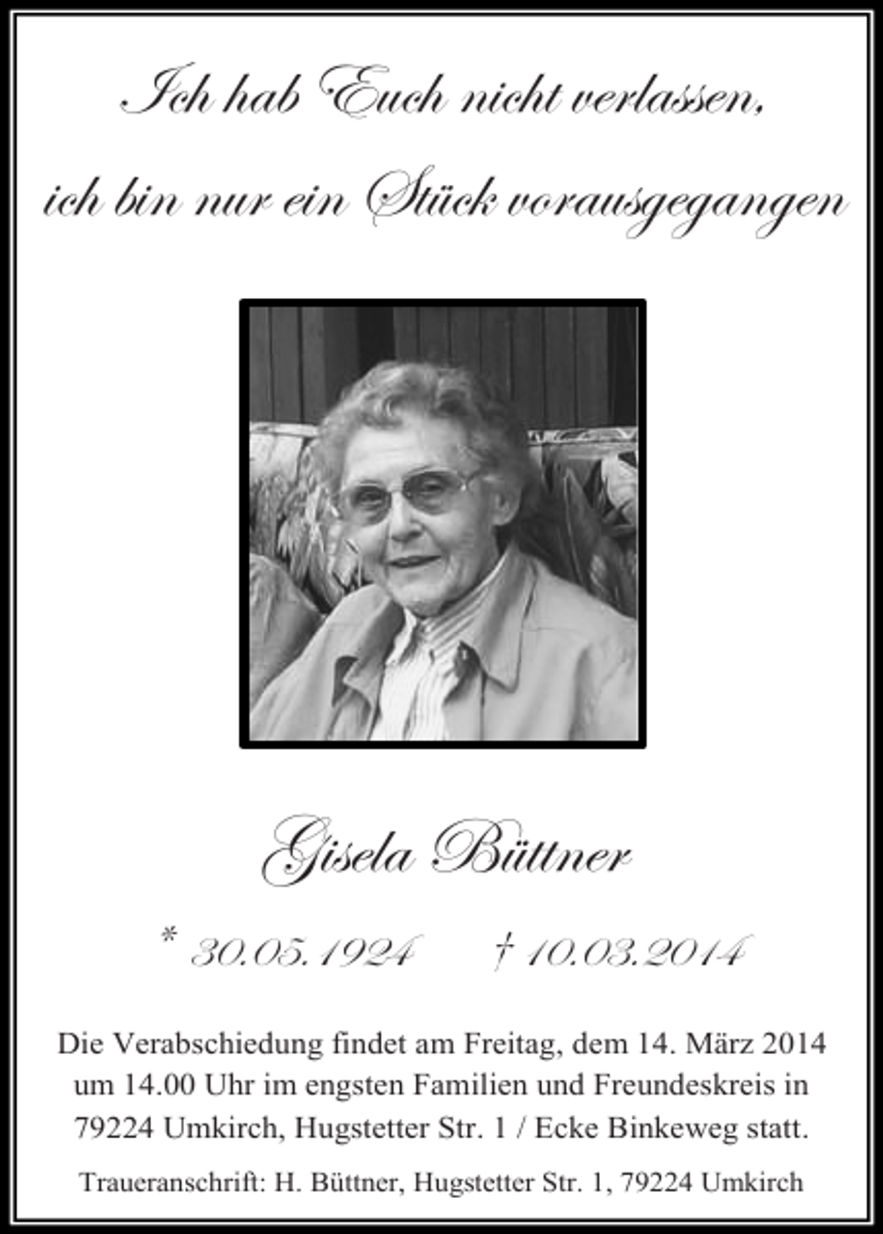 <p>Ich hab Euch nicht verlassen,<br />ich bin nur ein Stück vorausgegangen</p><p>Gisela Büttner<br />*</p><p>30.05.1924</p><p>† 10.03.2014</p><p>Die Verabschiedung findet am Freitag, dem 14. März 2014<br />um 14.00 Uhr im engsten Familien und Freundeskreis in<br />79224 Umkirch, Hugstetter Str. 1 / Ecke Binkeweg statt.<br />Traueranschrift: H. Büttner, Hugstetter Str. 1, 79224 Umkirch</p>