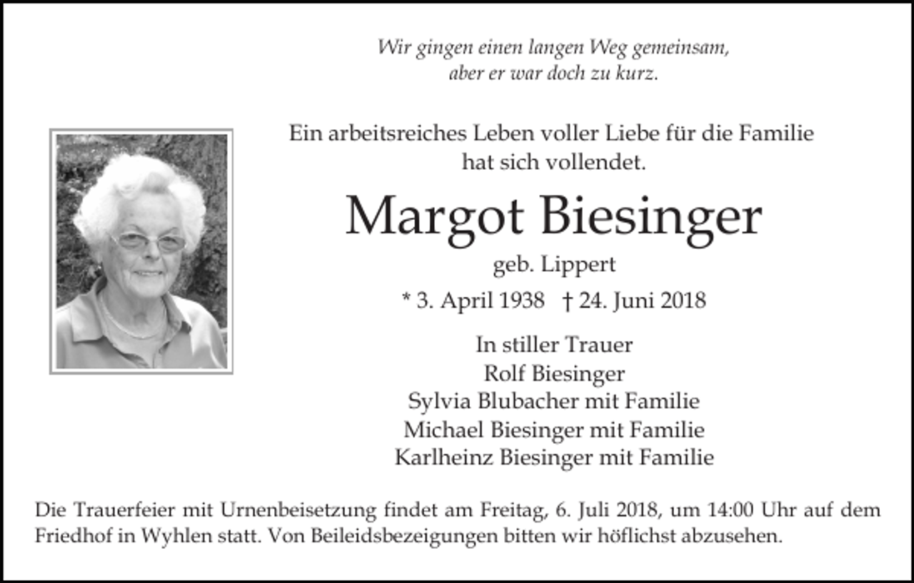 <p>Wir gingen einen langen Weg gemeinsam,<br />aber er war doch zu kurz.</p><p>Ein arbeitsreiches Leben voller Liebe für die Familie<br />hat sich vollendet.</p><p>Margot Biesinger<br />geb. Lippert<br />* 3. April 1938 † 24. Juni 2018<br />In stiller Trauer<br />Rolf Biesinger<br />Sylvia Blubacher mit Familie<br />Michael Biesinger mit Familie<br />Karlheinz Biesinger mit Familie<br />Die Trauerfeier mit Urnenbeisetzung findet am Freitag, 6. Juli 2018, um 14:00 Uhr auf dem<br />Friedhof in Wyhlen statt. Von Beileidsbezeigungen bitten wir höflichst abzusehen.</p>