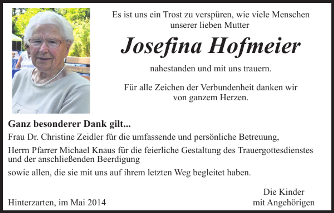 <p>Es ist uns ein Trost zu verspüren, wie viele Menschen<br />unserer lieben Mutter</p><p>Josefina Hofmeier<br />nahestanden und mit uns trauern.<br />Für alle Zeichen der Verbundenheit danken wir<br />von ganzem Herzen.</p><p>Ganz besonderer Dank gilt...<br />Frau Dr. Christine Zeidler für die umfassende und persönliche Betreuung,<br />Herrn Pfarrer Michael Knaus für die feierliche Gestaltung des Trauergottesdienstes<br />und der anschließenden Beerdigung<br />sowie allen, die sie mit uns auf ihrem letzten Weg begleitet haben.<br />Hinterzarten, im Mai 2014</p><p>Die Kinder<br />mit Angehörigen</p>