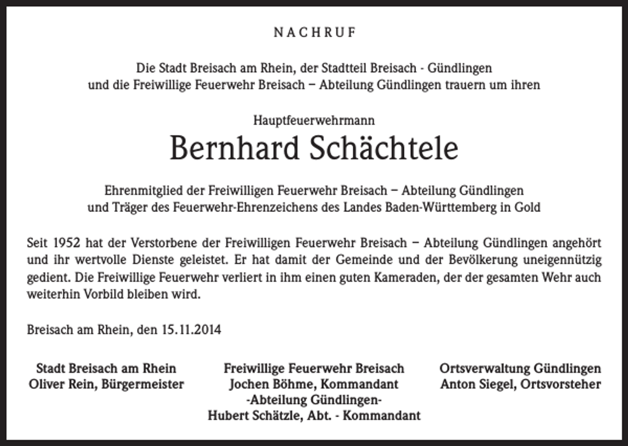 <p>NACHRUF<br />Die Stadt Breisach am Rhein, der Stadtteil Breisach - Gündlingen<br />und die Freiwillige Feuerwehr Breisach – Abteilung Gündlingen trauern um ihren<br />Hauptfeuerwehrmann</p><p>Bernhard Schächtele<br />Ehrenmitglied der Freiwilligen Feuerwehr Breisach – Abteilung Gündlingen<br />und Träger des Feuerwehr-Ehrenzeichens des Landes Baden-Württemberg in Gold<br />Seit 1952 hat der Verstorbene der Freiwilligen Feuerwehr Breisach – Abteilung Gündlingen angehört<br />und ihr wertvolle Dienste geleistet. Er hat damit der Gemeinde und der Bevölkerung uneigennützig<br />gedient. Die Freiwillige Feuerwehr verliert in ihm einen guten Kameraden, der der gesamten Wehr auch<br />weiterhin Vorbild bleiben wird.<br />Breisach am Rhein, den 15.11.2014<br />Stadt Breisach am Rhein<br />Oliver Rein, Bürgermeister</p><p>Freiwillige Feuerwehr Breisach<br />Jochen Böhme, Kommandant<br />-Abteilung GündlingenHubert Schätzle, Abt. - Kommandant</p><p>Ortsverwaltung Gündlingen<br />Anton Siegel, Ortsvorsteher</p>