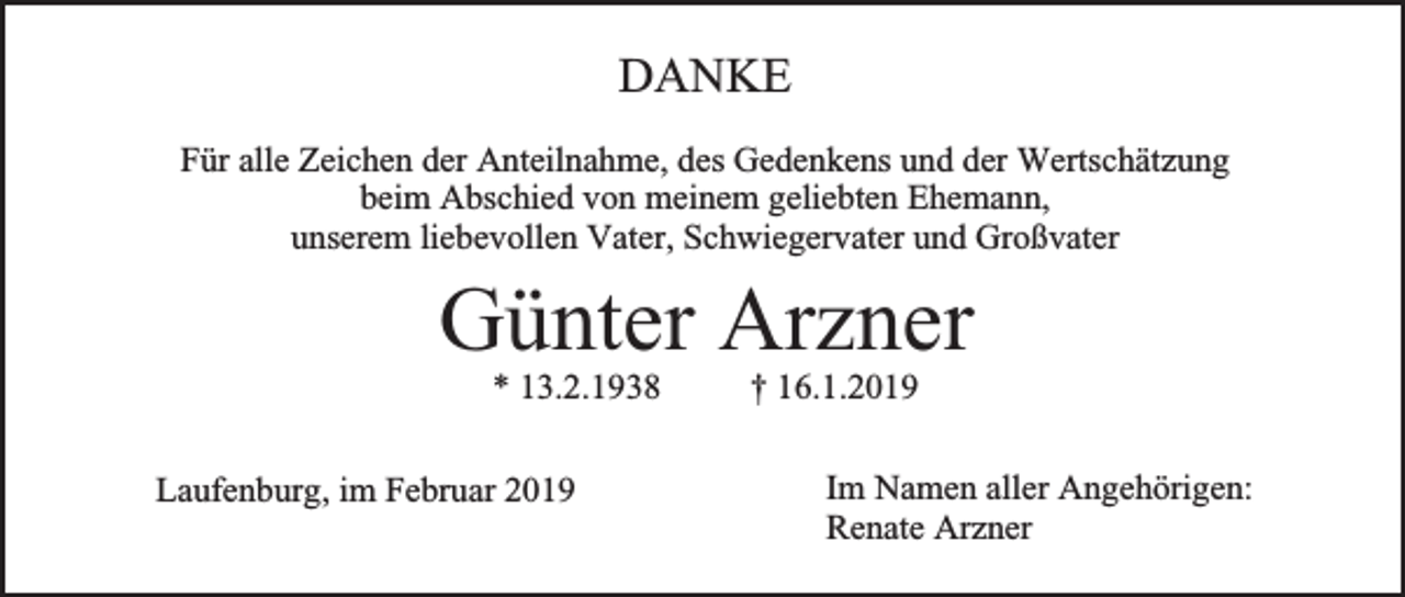 <p>DANKE<br />Für alle Zeichen der Anteilnahme, des Gedenkens und der Wertschätzung<br />beim Abschied von meinem geliebten Ehemann,<br />unserem liebevollen Vater, Schwiegervater und Großvater</p><p>Günter Arzner<br />* 13.2.1938</p><p>Laufenburg, im Februar 2019</p><p>† 16.1.2019</p><p>Im Namen aller Angehörigen:<br />Renate Arzner</p>