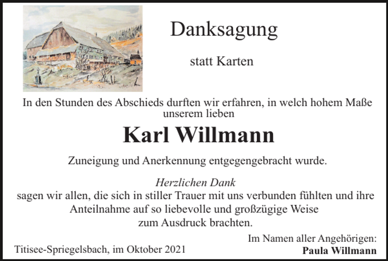 <p>Danksagung<br />statt Karten<br />In den Stunden des Abschieds durften wir erfahren, in welch hohem Maße<br />unserem lieben</p><p>Karl Willmann<br />Zuneigung und Anerkennung entgegengebracht wurde.<br />Herzlichen Dank<br />sagen wir allen, die sich in stiller Trauer mit uns verbunden fühlten und ihre<br />Anteilnahme auf so liebevolle und großzügige Weise<br />zum Ausdruck brachten.<br />Titisee-Spriegelsbach, im Oktober 2021</p><p>Im Namen aller Angehörigen:<br />Paula Willmann</p>