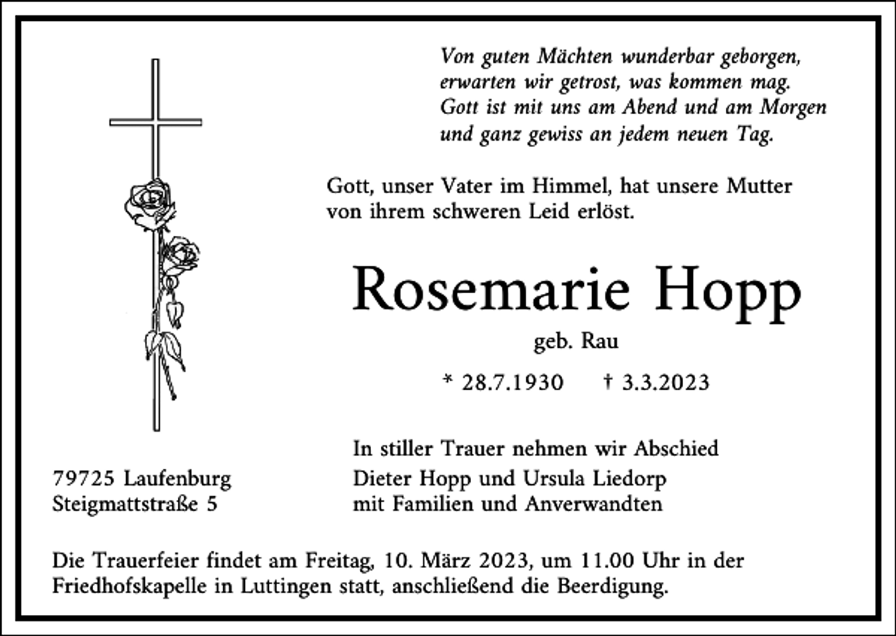 <p>Von guten Mächten wunderbar geborgen,<br />erwarten wir getrost, was kommen mag.<br />Gott ist mit uns am Abend und am Morgen<br />und ganz gewiss an jedem neuen Tag.<br />Gott, unser Vater im Himmel, hat unsere Mutter<br />von ihrem schweren Leid erlöst.</p><p>Rosemarie Hopp<br />geb. Rau<br />* 28.7.1930</p><p>79725 Laufenburg<br />Steigmattstraße 5</p><p>† 3.3.2023</p><p>In stiller Trauer nehmen wir Abschied<br />Dieter Hopp und Ursula Liedorp<br />mit Familien und Anverwandten</p><p>Die Trauerfeier findet am Freitag, 10. März 2023, um 11.00 Uhr in der<br />Friedhofskapelle in Luttingen statt, anschließend die Beerdigung.</p>