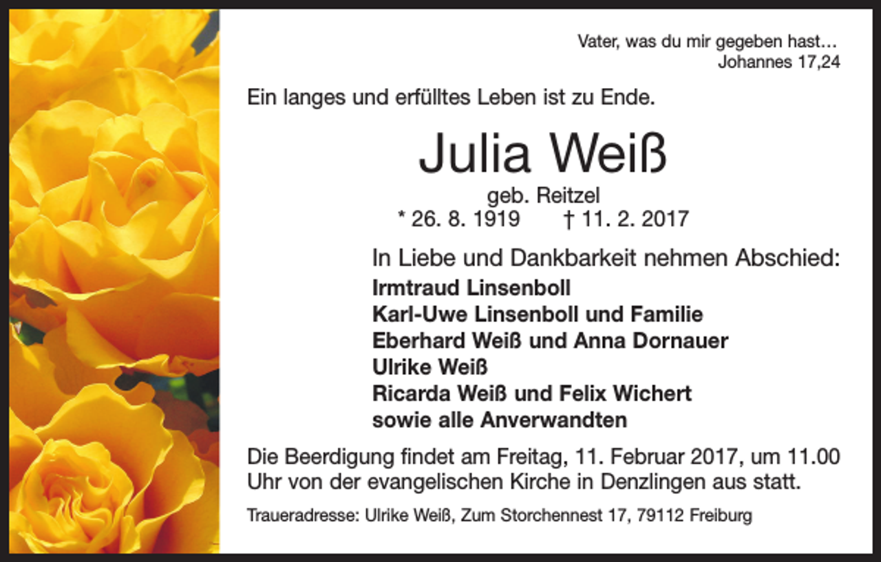 <p>Vater, was du mir gegeben hast…</p><p>Johannes 17,24</p><p>Ein langes und erfülltes Leben ist zu Ende.</p><p>Julia Weiß</p><p>geb. Reitzel<br />* 26. 8. 1919 † 11. 2. 2017</p><p>In Liebe und Dankbarkeit nehmen Abschied:<br />Irmtraud Linsenboll<br />Karl-Uwe Linsenboll und Familie<br />Eberhard Weiß und Anna Dornauer<br />Ulrike Weiß<br />Ricarda Weiß und Felix Wichert<br />sowie alle Anverwandten<br />Die Beerdigung findet am Freitag, 11. Februar 2017, um 11.00<br />Uhr von der evangelischen Kirche in Denzlingen aus statt.<br />Traueradresse: Ulrike Weiß, Zum Storchennest 17, 79112 Freiburg</p>