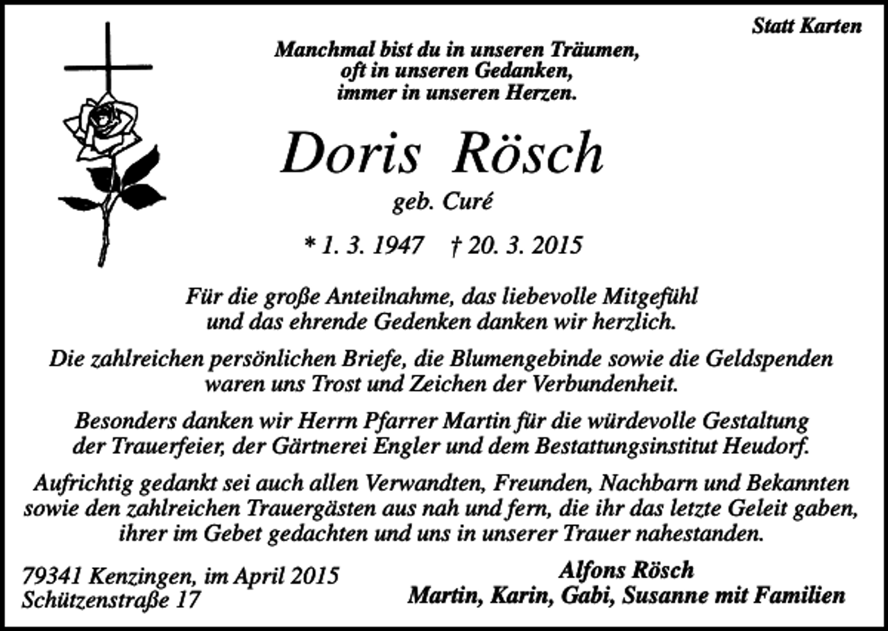 <p>Statt Karten<br />Manchmal bist du in unseren Träumen,<br />oft in unseren Gedanken,<br />immer in unseren Herzen.</p><p>Doris Rösch<br />geb. Curé<br />* 1. 3. 1947</p><p>† 20. 3. 2015</p><p>Für die große Anteilnahme, das liebevolle Mitgefühl<br />und das ehrende Gedenken danken wir herzlich.<br />Die zahlreichen persönlichen Briefe, die Blumengebinde sowie die Geldspenden<br />waren uns Trost und Zeichen der Verbundenheit.<br />Besonders danken wir Herrn Pfarrer Martin für die würdevolle Gestaltung<br />der Trauerfeier, der Gärtnerei Engler und dem Bestattungsinstitut Heudorf.<br />Aufrichtig gedankt sei auch allen Verwandten, Freunden, Nachbarn und Bekannten<br />sowie den zahlreichen Trauergästen aus nah und fern, die ihr das letzte Geleit gaben,<br />ihrer im Gebet gedachten und uns in unserer Trauer nahestanden.<br />79341 Kenzingen, im April 2015<br />Schützenstraße 17</p><p>Alfons Rösch<br />Martin, Karin, Gabi, Susanne mit Familien</p>