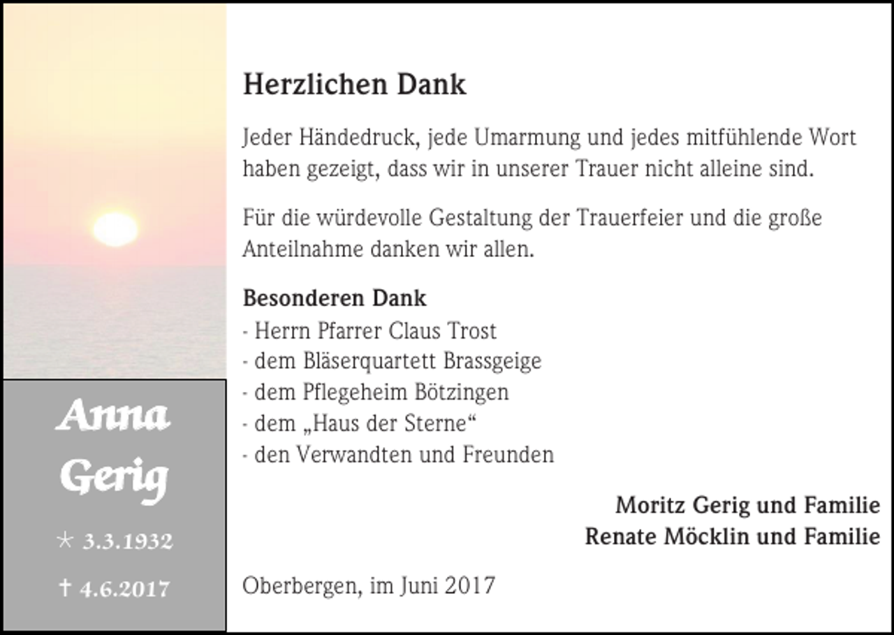 <p>Herzlichen Dank<br />Jeder Händedruck, jede Umarmung und jedes mitfühlende Wort<br />haben gezeigt, dass wir in unserer Trauer nicht alleine sind.<br />Für die würdevolle Gestaltung der Trauerfeier und die große<br />Anteilnahme danken wir allen.</p><p>Anna<br />Gerig</p><p>Besonderen Dank<br />- Herrn Pfarrer Claus Trost<br />- dem Bläserquartett Brassgeige<br />- dem Pflegeheim Bötzingen<br />- dem „Haus der Sterne“<br />- den Verwandten und Freunden<br />Moritz Gerig und Familie<br />Renate Möcklin und Familie</p><p> 3.3.1932<br /> 4.6.2017</p><p>Oberbergen, im Juni 2017</p>