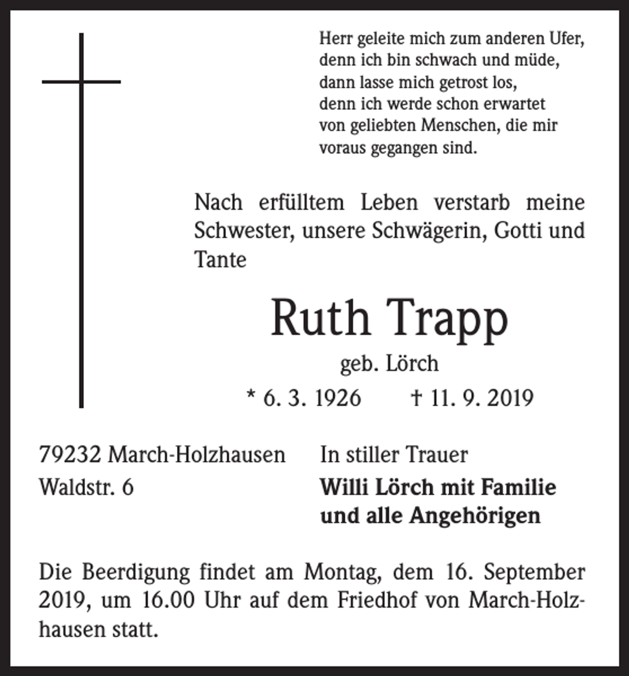 <p>Herr geleite mich zum anderen Ufer,<br />denn ich bin schwach und müde,<br />dann lasse mich getrost los,<br />denn ich werde schon erwartet<br />von geliebten Menschen, die mir<br />voraus gegangen sind.</p><p>Nach erfülltem Leben verstarb meine<br />Schwester, unsere Schwägerin, Gotti und<br />Tante</p><p>Ruth Trapp</p><p>geb. Lörch<br />* 6. 3. 1926 † 11. 9. 2019<br />79232 March-Holzhausen<br />Waldstr. 6</p><p>In stiller Trauer<br />Willi Lörch mit Familie<br />und alle Angehörigen</p><p>Die Beerdigung findet am Montag, dem 16. September<br />2019, um 16.00 Uhr auf dem Friedhof von March-Holzhausen statt.</p>