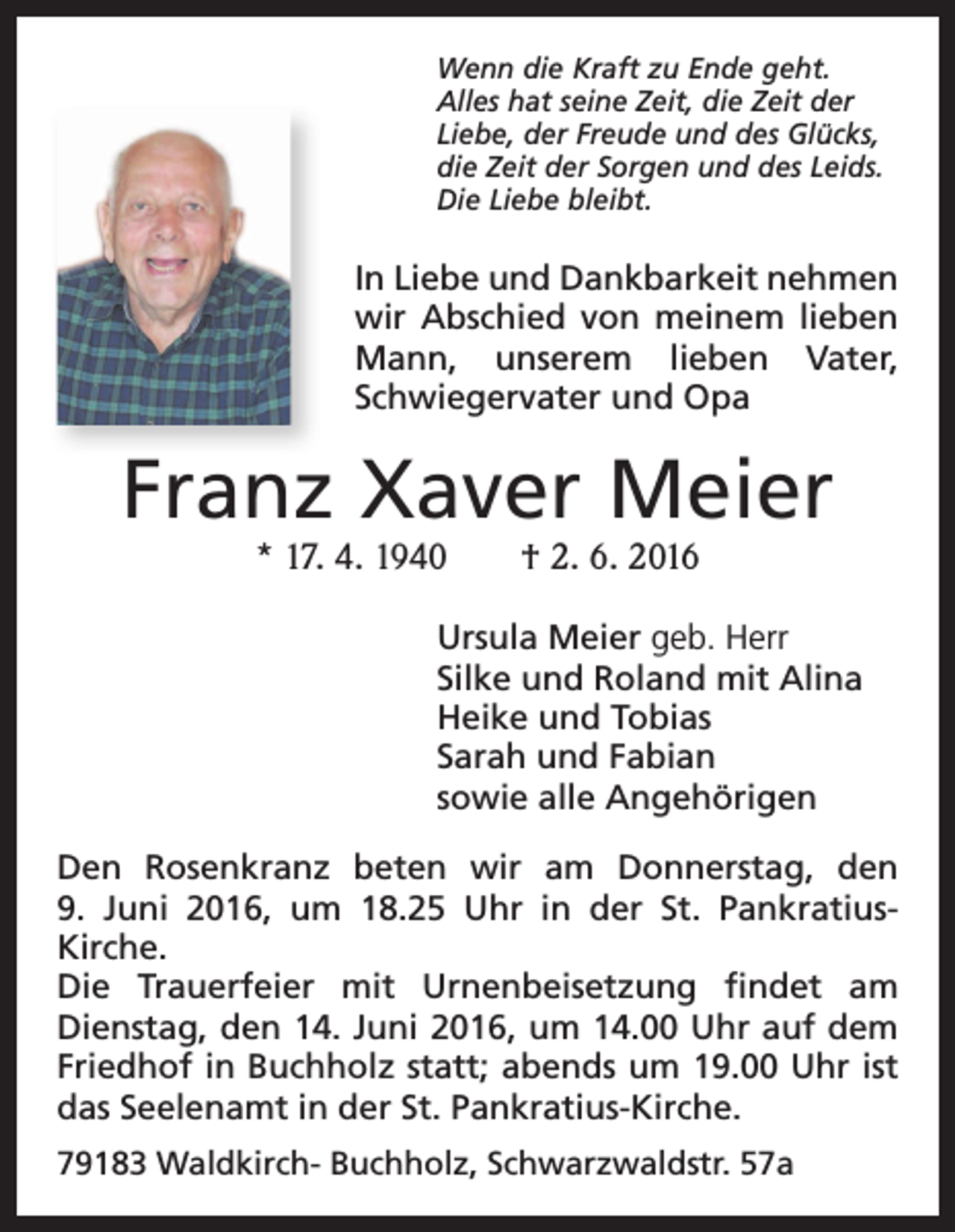 <p>Wenn die Kraft zu Ende geht.<br />Alles hat seine Zeit, die Zeit der<br />Liebe, der Freude und des Glücks,<br />die Zeit der Sorgen und des Leids.<br />Die Liebe bleibt.</p><p>In Liebe und Dankbarkeit nehmen<br />wir Abschied von meinem lieben<br />Mann, unserem lieben Vater,<br />Schwiegervater und Opa</p><p>Franz Xaver Meier<br />* 17. 4. 1940 † 2. 6. 2016</p><p>Ursula Meier geb. Herr<br />Silke und Roland mit Alina<br />Heike und Tobias<br />Sarah und Fabian<br />sowie alle Angehörigen<br />Den Rosenkranz beten wir am Donnerstag, den<br />9. Juni 2016, um 18.25 Uhr in der St. PankratiusKirche.<br />Die Trauerfeier mit Urnenbeisetzung findet am<br />Dienstag, den 14. Juni 2016, um 14.00 Uhr auf dem<br />Friedhof in Buchholz statt; abends um 19.00 Uhr ist<br />das Seelenamt in der St. Pankratius-Kirche.<br />79183 Waldkirch- Buchholz, Schwarzwaldstr. 57a</p>