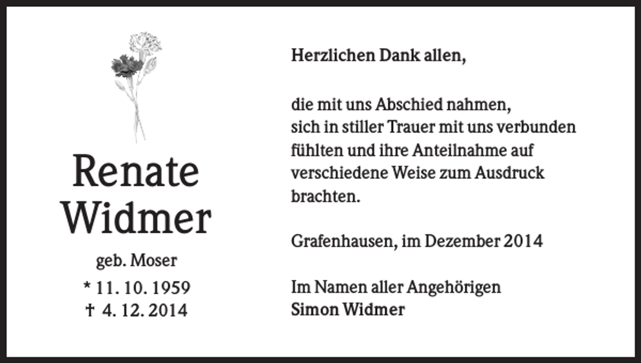 <p>Herzlichen Dank allen,</p><p>Renate<br />Widmer</p><p>die mit uns Abschied nahmen,<br />sich in stiller Trauer mit uns verbunden<br />fühlten und ihre Anteilnahme auf<br />verschiedene Weise zum Ausdruck<br />brachten.<br />Grafenhausen, im Dezember 2014</p><p>geb. Moser<br />* 11. 10. 1959<br />† 4. 12. 2014</p><p>Im Namen aller Angehörigen<br />Simon Widmer</p>