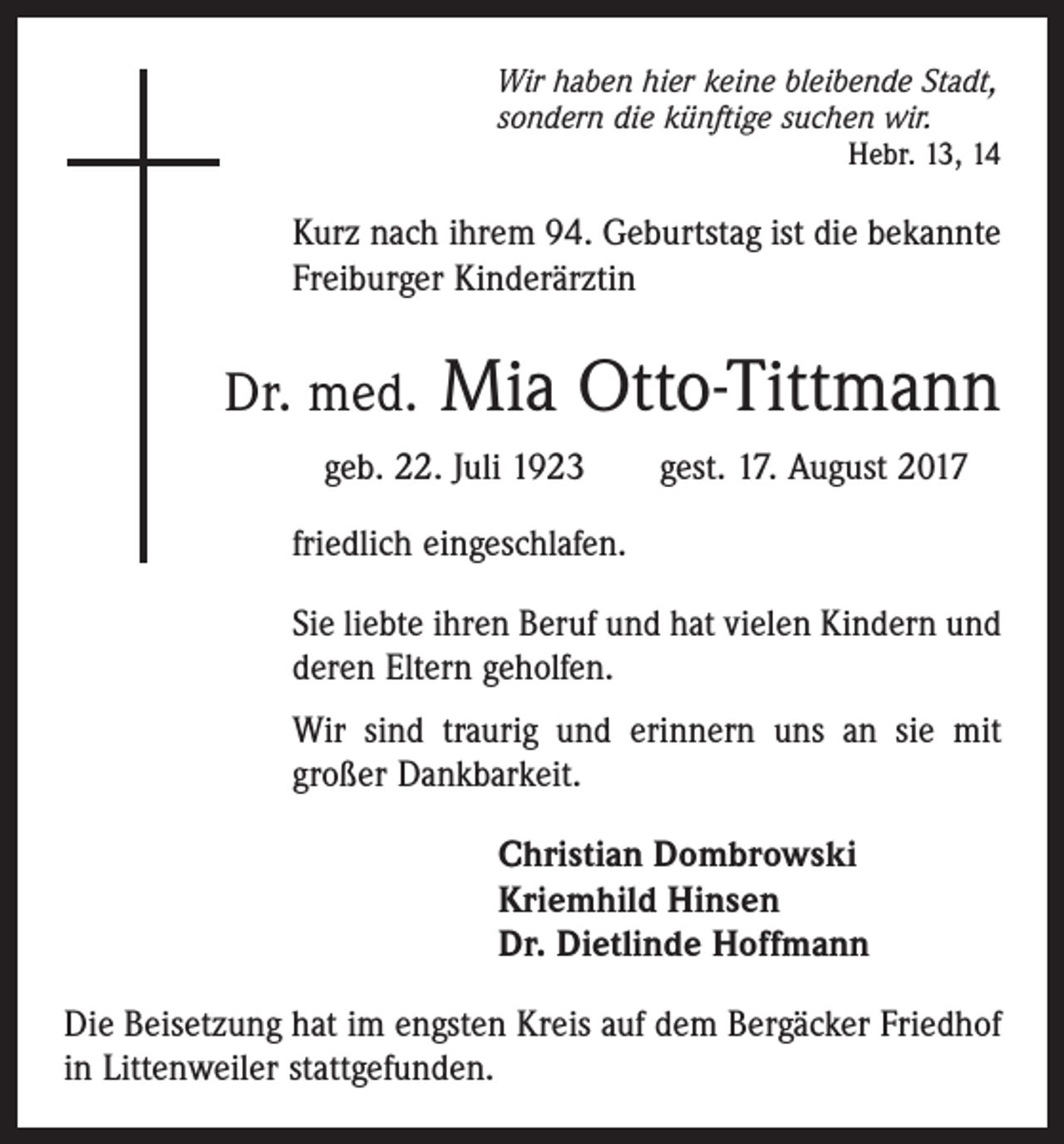 <p>Wir haben hier keine bleibende Stadt,<br />sondern die künftige suchen wir.</p><p>Hebr. 13, 14</p><p>Kurz nach ihrem 94. Geburtstag ist die bekannte<br />Freiburger Kinderärztin</p><p>Dr. med.</p><p>Mia Otto-Tittmann</p><p>geb. 22. Juli 1923 gest. 17. August 2017<br />friedlich eingeschlafen.<br />Sie liebte ihren Beruf und hat vielen Kindern und<br />deren Eltern geholfen.<br />Wir sind traurig und erinnern uns an sie mit<br />­großer Dankbarkeit.<br />Christian Dombrowski<br />Kriemhild Hinsen<br />Dr. Dietlinde Hoffmann<br />Die Beisetzung hat im engsten Kreis auf dem Bergäcker Friedhof<br />in Littenweiler stattgefunden.</p>