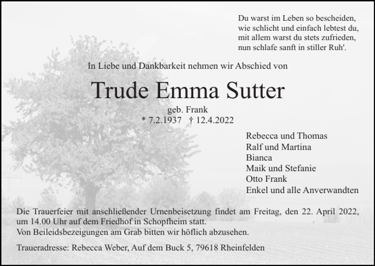 <p>Du warst im Leben so bescheiden,<br />wie schlicht und einfach lebtest du,<br />mit allem warst du stets zufrieden,<br />nun schlafe sanft in stiller Ruh'.</p><p>In Liebe und Dankbarkeit nehmen wir Abschied von</p><p>Trude Emma Sutter<br />geb. Frank<br />* 7.2.1937 † 12.4.2022<br />Rebecca und Thomas<br />Ralf und Martina<br />Bianca<br />Maik und Stefanie<br />Otto Frank<br />Enkel und alle Anverwandten<br />Die Trauerfeier mit anschließender Urnenbeisetzung findet am Freitag, den 22. April 2022,<br />um 14.00 Uhr auf dem Friedhof in Schopfheim statt.<br />Von Beileidsbezeigungen am Grab bitten wir höflich abzusehen.<br />Traueradresse: Rebecca Weber, Auf dem Buck 5, 79618 Rheinfelden</p>