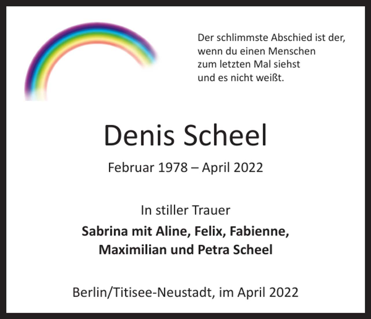 <p>Der schlimmste Abschied ist der,<br />wenn du einen Menschen<br />zum letzten Mal siehst<br />und es nicht weißt.</p><p>Denis Scheel<br />Februar 1978 – April 2022<br />In stiller Trauer<br />Sabrina mit Aline, Felix, Fabienne,<br />Maximilian und Petra Scheel<br />Berlin/Titisee-Neustadt, im April 2022</p>