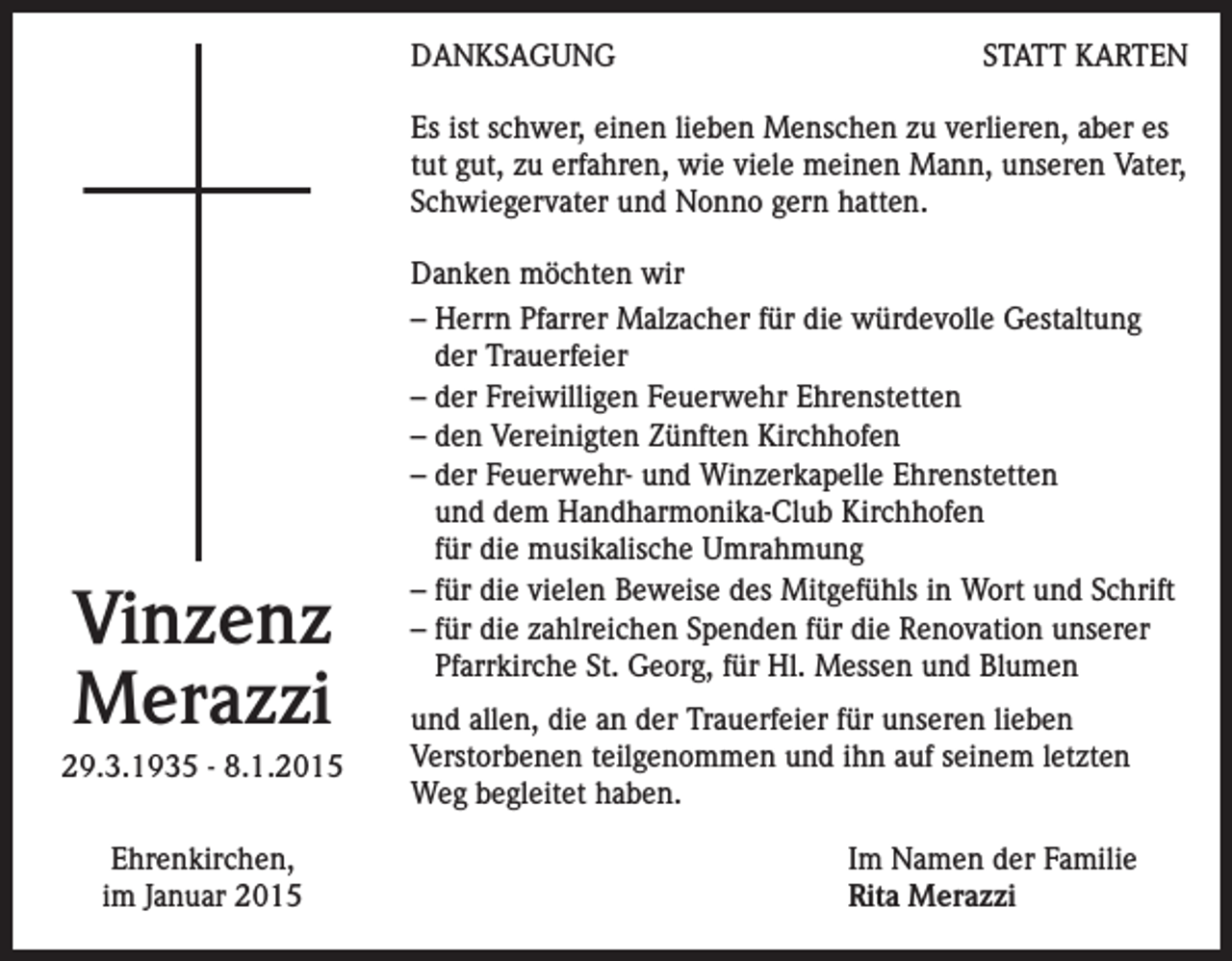 <p>DANKSAGUNG</p><p>STATT KARTEN</p><p>Es ist schwer, einen lieben Menschen zu verlieren, aber es<br />tut gut, zu erfahren, wie viele meinen Mann, unseren Vater,<br />Schwiegervater und Nonno gern hatten.</p><p>Vinzenz<br />Merazzi<br />29.3.1935 - 8.1.2015<br />Ehrenkirchen,<br />im Januar 2015</p><p>Danken möchten wir<br />– Herrn Pfarrer Malzacher für die würdevolle Gestaltung<br />der Trauerfeier<br />– der Freiwilligen Feuerwehr Ehrenstetten<br />– den Vereinigten Zünften Kirchhofen<br />– der Feuerwehr- und Winzerkapelle Ehrenstetten<br />und dem Handharmonika-Club Kirchhofen<br />für die musikalische Umrahmung<br />– für die vielen Beweise des Mitgefühls in Wort und Schrift<br />– für die zahlreichen Spenden für die Renovation unserer<br />Pfarrkirche St. Georg, für Hl. Messen und Blumen<br />und allen, die an der Trauerfeier für unseren lieben<br />Verstorbenen teilgenommen und ihn auf seinem letzten<br />Weg begleitet haben.<br />Im Namen der Familie<br />Rita Merazzi</p>
