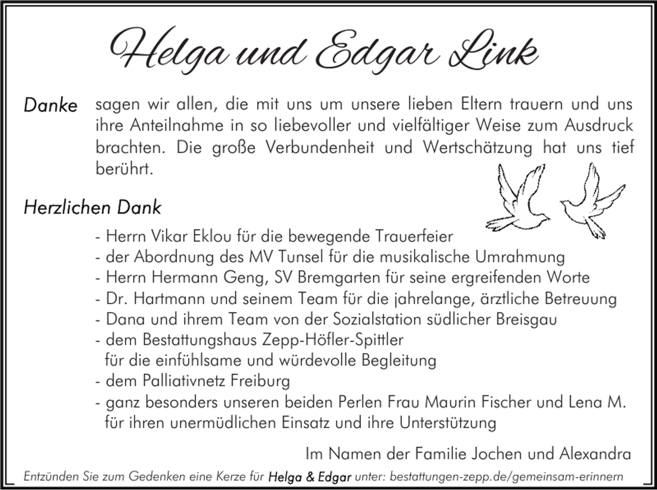 <p>Helga und Edgar Link<br />sagen wir allen, die mit uns um unsere lieben Eltern trauern und uns<br />ihre Anteilnahme in so liebevoller und vielfältiger Weise zum Ausdruck<br />brachten. Die große Verbundenheit und Wertschätzung hat uns tief<br />berührt.</p><p>- Herrn Vikar Eklou für die bewegende Trauerfeier<br />- der Abordnung des MV Tunsel für die musikalische Umrahmung<br />- Herrn Hermann Geng, SV Bremgarten für seine ergreifenden Worte<br />- Dr. Hartmann und seinem Team für die jahrelange, ärztliche Betreuung<br />- Dana und ihrem Team von der Sozialstation südlicher Breisgau<br />- dem Bestattungshaus Zepp-Höfler-Spittler<br />für die einfühlsame und würdevolle Begleitung<br />- dem Palliativnetz Freiburg<br />- ganz besonders unseren beiden Perlen Frau Maurin Fischer und Lena M.<br />für ihren unermüdlichen Einsatz und ihre Unterstützung<br />Im Namen der Familie Jochen und Alexandra<br />Entzünden Sie zum Gedenken eine Kerze für</p><p>unter: bestattungen-zepp.de/gemeinsam-erinnern</p>