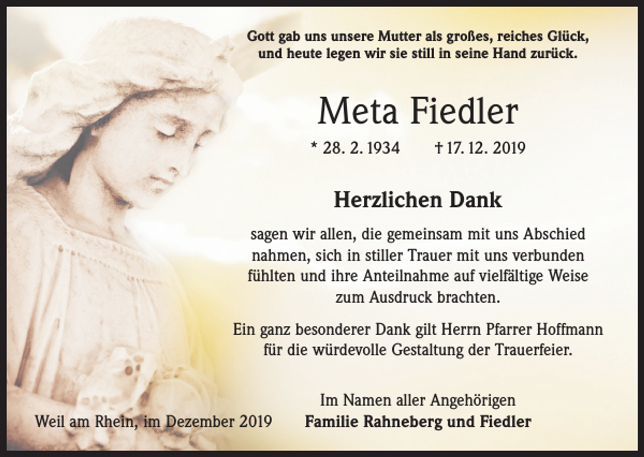 <p>Gott gab uns unsere Mutter als großes, reiches Glück,<br />und heute legen wir sie still in seine Hand zurück.</p><p>Meta Fiedler<br />* 28. 2. 1934 † 17. 12. 2019</p><p>Herzlichen Dank<br />sagen wir allen, die gemeinsam mit uns Abschied<br />nahmen, sich in stiller Trauer mit uns verbunden<br />fühlten und ihre Anteilnahme auf vielfältige Weise<br />zum Ausdruck ­brachten.<br />Ein ganz besonderer Dank gilt Herrn Pfarrer Hoffmann<br />für die würdevolle Gestaltung der Trauerfeier.</p><p>Weil am Rhein, im Dezember 2019</p><p>Im Namen aller Angehörigen<br />Familie Rahneberg und Fiedler</p>