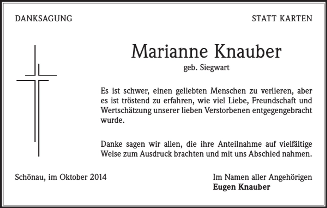 <p>DANKSAGUNG</p><p>STATT KARTEN</p><p>Marianne Knauber<br />geb. Siegwart</p><p>Es ist schwer, einen geliebten Menschen zu verlieren, aber<br />es ist tröstend zu erfahren, wie viel Liebe, Freundschaft und<br />­Wertschätzung unserer lieben Verstorbenen entgegengebracht<br />wurde.<br />Danke sagen wir allen, die ihre Anteilnahme auf vielfältige<br />Weise zum Ausdruck brachten und mit uns Abschied nahmen.<br />Schönau, im Oktober 2014 Im Namen aller Angehörigen<br />Eugen Knauber</p>