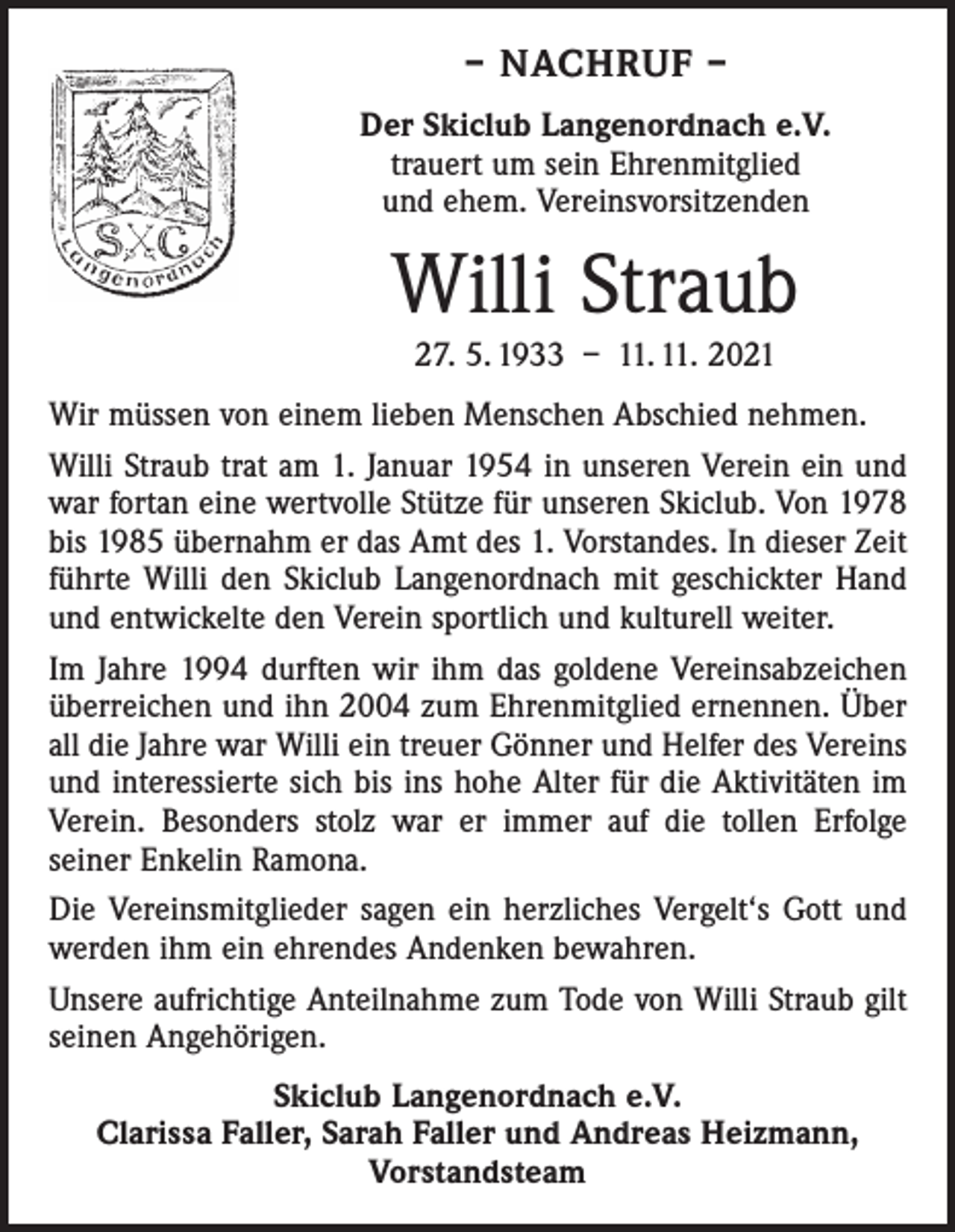 <p>– NACHRUF –<br />Der Skiclub Langenordnach e.V.<br />trauert um sein Ehrenmitglied<br />und ehem. Vereinsvorsitzenden</p><p>Willi Straub<br />27. 5. 1933 – 11. 11. 2021<br />Wir müssen von einem lieben Menschen Abschied ­nehmen.<br />Willi Straub trat am 1. Januar 1954 in unseren Verein ein und<br />war fortan eine wertvolle Stütze für unseren Skiclub. Von 1978<br />bis 1985 übernahm er das Amt des 1. Vorstandes. In dieser Zeit<br />führte Willi den Skiclub Langenordnach mit geschickter Hand<br />und entwickelte den Verein sportlich und kulturell weiter.<br />Im Jahre 1994 durften wir ihm das goldene Vereinsabzeichen<br />überreichen und ihn 2004 zum Ehrenmitglied ernennen. Über<br />all die Jahre war Willi ein treuer Gönner und Helfer des Vereins<br />und interessierte sich bis ins hohe Alter für die Aktivitäten im<br />Verein. Besonders stolz war er immer auf die tollen Erfolge<br />­seiner Enkelin Ramona.<br />Die Vereinsmitglieder sagen ein herzliches Vergelt‘s Gott und<br />werden ihm ein ehrendes Andenken bewahren.<br />Unsere aufrichtige Anteilnahme zum Tode von Willi Straub gilt<br />seinen Angehörigen.<br />Skiclub Langenordnach e.V.<br />Clarissa Faller, Sarah Faller und Andreas Heizmann,<br />Vorstandsteam</p>