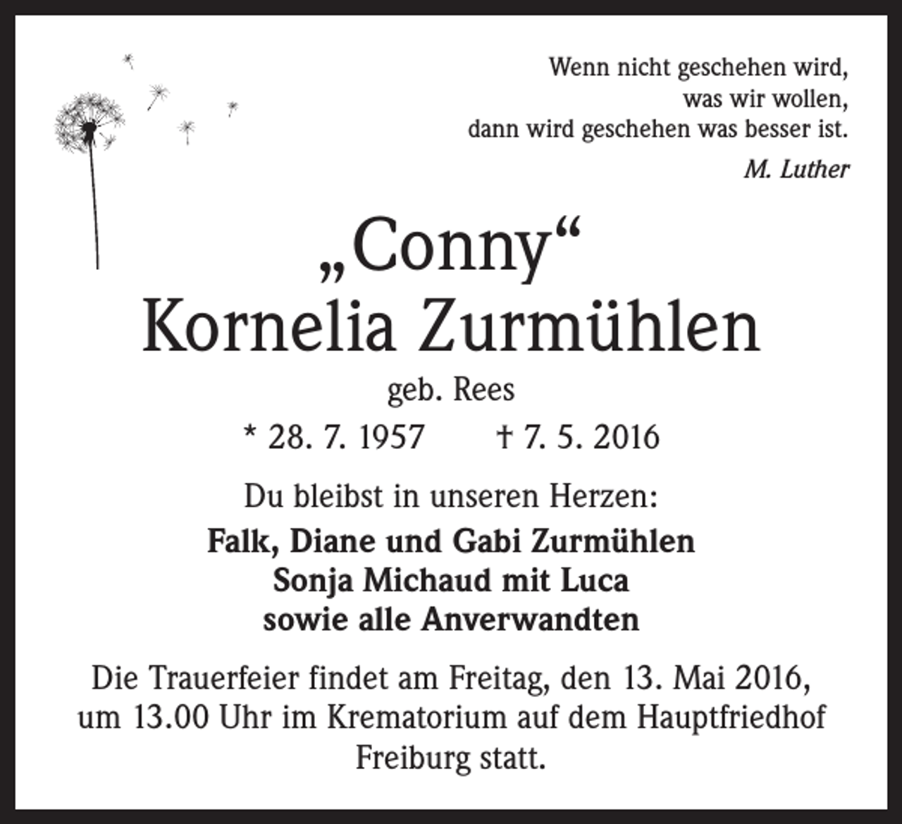 <p>Wenn nicht geschehen wird,<br />was wir wollen,<br />dann wird geschehen was besser ist.<br />M. Luther</p><p>„Conny“<br />Kornelia Zurmühlen<br />geb. Rees<br />* 28. 7. 1957 † 7. 5. 2016</p><p>Du bleibst in unseren Herzen:<br />Falk, Diane und Gabi Zurmühlen<br />Sonja Michaud mit Luca<br />sowie alle Anverwandten<br />Die Trauerfeier findet am Freitag, den 13. Mai 2016,<br />um 13.00 Uhr im Krematorium auf dem Hauptfriedhof<br />Freiburg statt.</p>